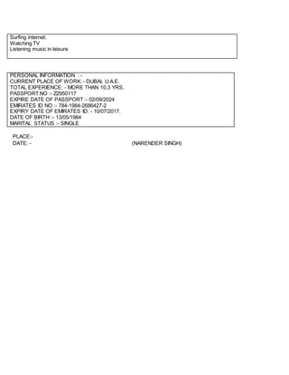 Surfing internet.
Watching TV
Listening music in leisure
PERSONAL INFORMATION : -
CURRENT PLACE OF WORK: - DUBAI, U.A.E.
TOTAL EXPERIENCE: - MORE THAN 10.3 YRS.
PASSPORT NO :- Z2950117
EXPIRE DATE OF PASSPORT :- 02/09/2024
EMIRATES ID NO :- 784-1984-2686427-2
EXPIRY DATE OF EMIRATES ID: - 10/07/2017.
DATE OF BIRTH :- 13/05/1984
MARITAL STATUS :- SINGLE
PLACE:-
DATE: - (NARENDER SINGH)
 