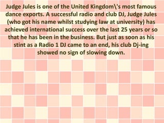 Judge Jules is one of the United Kingdom's most famous
dance exports. A successful radio and club DJ, Judge Jules
 (who got his name whilst studying law at university) has
achieved international success over the last 25 years or so
  that he has been in the business. But just as soon as his
    stint as a Radio 1 DJ came to an end, his club Dj-ing
              showed no sign of slowing down.
 