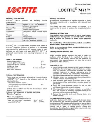 Technical Data Sheet



                                                                              LOCTITE® 7471™
                                                                                                               February-2008


PRODUCT DESCRIPTION                                               Handling precautions
LOCTITE® 7471™ provides       the following product               Activator must be handled in a manner applicable to highly
characteristics:                                                  flammable materials and in compliance with relevant local
                                                                  regulations.
Technology        Activator for LOCTITE® anaerobic
                  adhesives and sealants                          The solvent can affect certain plastics or coatings. It is
Chemical Type     Amine and Thiazole                              recommended to check all surfaces for compatibility before
Solvent           Acetone and Isopropanol                         use.
Appearance        Transparent, yellow to amber liquid
                           LMS
                                                                  GENERAL INFORMATION
Viscosity                  Very low                               This product is not recommended for use in pure oxygen
Cure                       Not applicable                         and/or oxygen rich systems and should not be selected
Application                Cure acceleration of                   with a sealant for chlorine or other strong oxidizing
                           LOCTITE® anaerobic products            materials.
                                                                  For safe handling information on this product, consult the
         ®                                                        Material Safety Data Sheet (MSDS).
LOCTITE 7471™ is used where increased cure speed of
LOCTITE® anaerobic products is required. It is especially         Under no circumstances should activator and adhesive be
recommended for applications with passive metals or inert         mixed directly as liquids.
surfaces and with large bond gaps. LOCTITE® 7471™ is              Use only in a well ventilated area
particularly recommended when prevailing temperature is low
(<15 °C).                                                         Where aqueous washing systems are used to clean the
                                                                  surfaces before bonding, it is important to check for
                                                                  compatibility of the washing solution with the adhesive. In
TYPICAL PROPERTIES                                                some cases these aqueous washes can affect the cure and
 Specific Gravity @ 25 °C                              0.79       performance of the adhesive.
 Viscosity @ 20 °C, mPa·s (cP)                         2
 Drying Time @ 20 °C, seconds                          30 to 70
 On Part Life, days                                    ≤7
                                                                  Directions for use
 Infrared Spectrum                        To match standardLMS     1. Spray or brush on the activator on both mating surfaces to
 Flash Point - See MSDS                                                be bonded. For small gaps, treatment of only one surface
                                                                       may be adequate. Contaminated surfaces may need
                                                                       repeated treatment or special degreasing prior to
                                                                       activation to remove any dissolvable contamination.
TYPICAL PERFORMANCE                                                    Porous surfaces may need two treatments of activator.
 Fixture time and cure speed achieved as a result of using         2. Allow the solvent time to evaporate under good ventilation
 LOCTITE® 7471™ depend on the adhesive used and the                    until the surfaces are completely dry.
 substrate bonded.                                                 3. After activation, parts should be bonded within 7- days.
 Fixture Time, ISO 4587, minutes:                                      Contamination of the surface before bonding should be
                                                                       prevented.
  Zinc dichromate using LOCTITE® 640™,                 ≤25
  two side activation                                              4. Apply the Loctite Anaerobic product to one or both
                                                                       surfaces and assemble parts immediately.
 (Fixture time is defined as the time to develop a shear           5. Where possible, move surfaces in relation to each other
 strength of 0.1 N/mm²)                                                for a few seconds on assembly to properly distribute the
TYPICAL PERFORMANCE OF CURED MATERIAL                                  adhesive and for maximum activation..
 Adhesive Properties                                               6. Secure the assembly and await fixturing before any
                                                                       further handling..
 After 5 minutes @ 25 °C
 Compressive Shear Strength, ISO 10123:                           Loctite Material SpecificationLMS
  Steel pins and collars (degreased),      N/mm² ≥4.5LMS          LMS dated September-01, 1995. Test reports for each batch
  using LOCTITE®640™                       (psi) (≥2,935)         are available for the indicated properties. LMS test reports
                                                                  include selected QC test parameters considered appropriate to
                                                                  specifications for customer use. Additionally, comprehensive
                                                                  controls are in place to assure product quality and
                                                                  consistency. Special customer specification requirements may
                                                                  be coordinated through Henkel Quality.
 