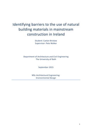 1
Identifying	
  barriers	
  to	
  the	
  use	
  of	
  natural	
  
building	
  materials	
  in	
  mainstream	
  
construction	
  in	
  Ireland	
  
	
  
Student:	
  Caelan	
  Bristow	
  
Supervisor:	
  Pete	
  Walker	
  
	
  
	
  
	
  
	
  
Department	
  of	
  Architecture	
  and	
  Civil	
  Engineering	
  	
  
The	
  University	
  of	
  Bath	
  
	
  
	
  
September	
  2015	
  
	
  
	
  
MSc	
  Architectural	
  Engineering:	
  
Environmental	
  Design	
  
	
  
 