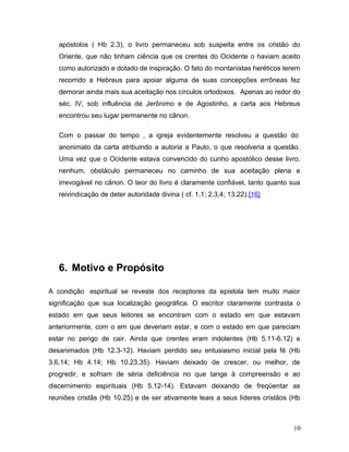 apóstolos ( Hb 2.3), o livro permaneceu sob suspeita entre os cristão do
   Oriente, que não tinham ciência que os crentes do Ocidente o haviam aceito
   como autorizado e dotado de inspiração. O fato do montanistas heréticos terem
   recorrido a Hebreus para apoiar alguma de suas concepções errôneas fez
   demorar ainda mais sua aceitação nos círculos ortodoxos. Apenas ao redor do
   séc. IV, sob influência de Jerônimo e de Agostinho, a carta aos Hebreus
   encontrou seu lugar permanente no cânon.

   Com o passar do tempo , a igreja evidentemente resolveu a questão do
   anonimato da carta atribuindo a autoria a Paulo, o que resolveria a questão.
   Uma vez que o Ocidente estava convencido do cunho apostólico desse livro,
   nenhum, obstáculo permaneceu no caminho de sua aceitação plena e
   irrevogável no cânon. O teor do livro é claramente confiável, tanto quanto sua
   reivindicação de deter autoridade divina ( cf. 1.1; 2.3,4; 13.22).[16]




   6. Motivo e Propósito

A condição espiritual se reveste dos receptores da epistola tem muito maior
significação que sua localização geográfica. O escritor claramente contrasta o
estado em que seus leitores se encontram com o estado em que estavam
anteriormente, com o em que deveriam estar, e com o estado em que pareciam
estar no perigo de cair. Ainda que crentes eram indolentes (Hb 5.11-6.12) e
desanimados (Hb 12.3-12). Haviam perdido seu entusiasmo inicial pela fé (Hb
3.6,14; Hb 4.14; Hb 10.23,35). Haviam deixado de crescer, ou melhor, de
progredir, e sofriam de séria deficiência no que tange à compreensão e ao
discernimento espirituais (Hb 5.12-14). Estavam deixando de freqüentar as
reuniões cristãs (Hb 10.25) e de ser ativamente leais a seus líderes cristãos (Hb



                                                                              10
 