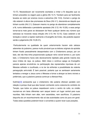 13.17). Necessitavam ser novamente exortados a imitar a fé daqueles que os
tinham precedido na viagem para a glória (Hb 13.7). Tendiam para ser facilmente
levados ao redor por ensinos novos e estranhos (Hb 13.9). Corriam o perigo de
não estarem à altura das promessas de Deus (Hb 4.1), desviando-se daquilo que
tinham ouvido (Hb 2.1). Estavam mesmo no perigo de abandonar completamente
a fé, numa deliberada e persistente apostasia (Hb 3.12; Hb 10.26); e esse perigo
tornar-se-ia mais grave se deixassem de freiar qualquer dentre seu número que
estivesse se movendo nessa direção (Hb 3.13; Hb 12.15). Caso cederem a tal
tentação e vierem a rejeitar realmente o Evangelho de Cristo, não poderão esperar
senão o julgamento (Hb 10.26-31).

Particularmente na qualidade de quem anteriormente haviam sido zelosos
aderentes do judaísmo, parece muito provável que os leitores originais da epístola
tinham ficado pessoalmente desapontados com o Cristianismo porque, por um
lado, ele não lhes tinha proporcionado qualquer reino visível terreno e, por outro
lado, o Cristianismo havia sido decisivamente rejeitado pela grande maioria dos
seus irmãos de raça, os judeus. Além disso o continuo apego ao Evangelho
parecia apenas envolvê-los na participação das repreensões injuriosas de um
Messias sofredor e crucificado, e no ter de enfrentar a possibilidade de violenta
perseguição anti-cristã. É bem possível, portanto que se sentissem seriamente
tentados a renegar a Jesus como o Messias e tornar a abraçar os bens visíveis e
preferíveis, que o judaísmo parecia continuar a oferecer-lhes.

Guthrie[17] acrescenta que o cristianismo não poderia oferecer paralelo com
relação à pompa ritual que eles haviam conhecido como costume.Ao contrário do
Templo, que todos os judeus respeitavam como o centro do culto, os cristão
reuniam-se em lares diferentes sem sequer terem um lugar central para suas
reuniões. Não tinham nem altar, nem sacerdotes, nem sacrifícios. O judaísmo
dispunha de um reconhecimento não só das autoridades como do povo em geral.
Todas estas questões poderiam levar o convertido a querer rever suas posições.




                                                                                 11
 