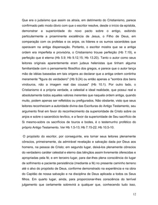 Que era o judaísmo que assim os atraía, em detrimento do Cristianismo, parece
confirmado pelo modo óbvio com que o escritor resolve, desde o início da epístola,
demonstrar   a   superioridade   do   novo    pacto   sobre   o   antigo,   exibindo
particularmente a proeminente excelência de Jesus, o Filho de Deus, em
comparação com os profetas e os anjos, os líderes e os sumos sacerdotes que
operavam na antiga dispensação. Portanto, o escritor mostra que se a antiga
ordem era imperfeita e provisória, o Cristianismo trouxe perfeição (Hb 7.19), e
perfeição que é eterna (Hb 5.9; Hb 9.12,15; Hb 13.20). Tanto o autor como seus
leitores originais aparentemente eram judeus helenistas que tinham alguma
familiaridade com o pensamento filosófico dos gregos, e parece que o autor lança
mão de idéias baseadas em tais origens ao declarar que a antiga ordem continha
meramente "figura do verdadeiro" (Hb 9.24) ou então apenas a "sombra dos bens
vindouros, não a imagem real das cousas" (Hb 10.1). Por outro lado, o
Cristianismo é a própria verdade, a celestial e ideal realidade, que possui real e
absolutamente todos aqueles valores inerentes que naquela ordem antiga, quando
muito, podem apenas ser refletidos ou prefigurados. Não obstante, visto que seus
leitores reconheciam a autoridade divina das Escrituras do Antigo Testamento, seu
argumento final em favor do reconhecimento da superioridade de Cristo sobre os
anjos e sobre o sacerdócio levítico, e a favor da superioridade de Seu sacrifício de
Si mesmo-sobre os sacrifícios de touros e bodes, é o testemunho profético do
próprio Antigo Testamento. Ver Hb 1.5-13; Hb 7.15-22; Hb 10.5-10.

O propósito do escritor, por conseguinte, era tornar seus leitores plenamente
cônscios, primeiramente, da admirável revelação e salvação dada por Deus aos
homens, na pessoa de Cristo; em segundo lugar, deixá-los plenamente cônscios
do verdadeiro caráter celestial e eterno das bênçãos assim livremente oferecidas e
apropriadas pela fé; e em terceiro lugar, para dar-lhes plena consciência do lugar
de sofrimento e paciente persistência (mediante a fé) no presente caminho terreno
até o alvo do propósito de Deus, conforme demonstrado na experiência e na obra
do Capitão de nossa salvação e na disciplina de Deus aplicada a todos os Seus
filhos. Em quarto lugar, ainda, para proporcionar-lhes consciência do terrível
julgamento que certamente sobrevirá a qualquer que, conhecendo tudo isso,


                                                                                 12
 