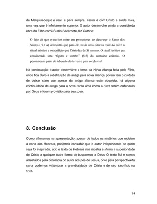 de Melquisedeque é real e para sempre, assim é com Cristo e ainda mais,
uma vez que é infinitamente superior. O autor desenvolve ainda a questão da
obra do Filho como Sumo Sacerdote, diz Guthrie:

  O fato de que o escritor entre em pormenores ao descrever o Santo dos
  Santos ( 9.1ss) demonstra que para ele, havia uma estreita conexão entre o
  ritual arônico e o sacrifício que Cristo fez de Si mesmo. O ritual levitico era
  considerado uma “figura e sombra” (8.5) do santuário celestial. O
  pensamento passa do tabernáculo terrestre para o celestial.

Na continuação o autor desenvolve o tema da Nova Aliança feita pelo Filho,
onde fica claro a substituição da antiga pela nova aliança, porem tem o cuidado
de deixar claro que apesar da antiga aliança estar obsoleta, há alguma
continuidade da antiga para a nova, tanto uma como a outra foram ordenadas
por Deus e foram provisão para seu povo.




8. Conclusão

Como afirmamos na apresentação, apesar de todos os mistérios que rodeiam
a carta aos Hebreus, podemos constatar que o autor independente de quem
seja foi inspirado, todo o texto de Hebreus nos mostra e afirma a superioridade
de Cristo a qualquer outra forma de buscarmos a Deus. O texto flui e somos
arrastados pela coerência do autor aos pés de Jesus, onde pela perspectiva da
carta podemos vislumbrar a grandiosidade de Cristo e de seu sacrifício na
cruz.




                                                                                    14
 