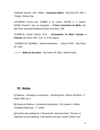 GEISLER, Norman ; NIX, William – Introdução Bíblica – São Paulo SP; 1997, 1
ª Edição; Editora Vida.

DAVIDSON, Francis (ed.), STIBBS, A. M. (colab.), KEVAN, E. F. (colab.),
SHEDD, Russell P. (ed. em português). - O Novo Comentário da Bíblia. 3ed.
São Paulo, Sociedade Religiosa Edições Vida Nova, 1995

CHAMPLIN, Russel Norman Ph.D. – Enciclopédia de Bíblia Teologia e
Filosofia; São Paulo; 2001, 5 ed.; vl. 3; Ed. Hagnos

 EUSÉBIO DE CESÁREA - História Eclesiástica            – Editora CPAD – São Paulo;
SP -1999

---------- - Bíblia de Jerusalém – São Paulo; SP; 2002 – Editora Paulus




   10. Notas

[1] Hebreus – introdução e comentários. – Donald Guthrie –Editora Vida Nova –1ª
edição 1984- pg 13

[2] Cartas aos Hebreus – Comentários Esperança – Fritz Laubach – Editora
Evangélica Esperança – 1ª edição

[3] Gunthrie cita a seleção de 1 Clemente 36,: acerca de Cristo : “Ele que é o
resplendor da sua majestade, é tão superior aos anjos, quanto herdou mais


                                                                                 16
 