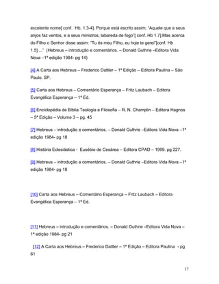 excelente nome[ conf. Hb. 1.3-4]. Porque está escrito assim; “Aquele que a seus
anjos faz ventos, e a seus ministros, labareda de fogo”[ conf. Hb 1.7].Mas acerca
do Filho o Senhor disse assim: “Tu és meu Filho, eu hoje te gerei”[conf. Hb
1.5] ...” (Hebreus – introdução e comentários. – Donald Guthrie –Editora Vida
Nova –1ª edição 1984- pg 14)

[4] A Carta aos Hebreus – Frederico Dattler – 1ª Edição – Editora Paulina – São
Paulo. SP.

[5] Carta aos Hebreus – Comentário Esperança – Fritz Laubach – Editora
Evangélica Esperança – 1ª Ed.

[6] Enciclopédia de Bíblia Teologia e Filosofia – R. N. Champlin – Editora Hagnos
– 5ª Edição – Volume 3 – pg. 45

[7] Hebreus – introdução e comentários. – Donald Guthrie –Editora Vida Nova –1ª
edição 1984- pg 18

[8] História Eclesiástica - Eusébio de Cesárea – Editora CPAD – 1999. pg 227.

[9] Hebreus – introdução e comentários. – Donald Guthrie –Editora Vida Nova –1ª
edição 1984- pg 18




[10] Carta aos Hebreus – Comentário Esperança – Fritz Laubach – Editora
Evangélica Esperança – 1ª Ed.




[11] Hebreus – introdução e comentários. – Donald Guthrie –Editora Vida Nova –
1ª edição 1984- pg 21

 [12] A Carta aos Hebreus – Frederico Dattler – 1ª Edição – Editora Paulina - pg
61


                                                                                  17
 