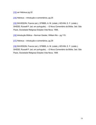 [13] ver Hebreus pg 22

[14] Hebreus – introdução e comentários, pg 25

[15] DAVIDSON, Francis (ed.), STIBBS, A. M. (colab.), KEVAN, E. F. (colab.),
SHEDD, Russell P. (ed. em português). - O Novo Comentário da Bíblia. 3ed. São
Paulo, Sociedade Religiosa Edições Vida Nova, 1995.

[16] Introdução Bíblica – Norman Geisler, William Nix – pg 115.

[17] Hebreus – introdução e comentários, pg 29

[18] DAVIDSON, Francis (ed.), STIBBS, A. M. (colab.), KEVAN, E. F. (colab.),
SHEDD, Russell P. (ed. em português). - O Novo Comentário da Bíblia. 3ed. São
Paulo, Sociedade Religiosa Edições Vida Nova, 1995




                                                                               18
 