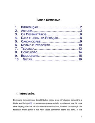 ÍNDICE REMISSIVO

  1.    INTRODUÇÃO................................................2
  2.    AUTORIA.......................................................3
  3.    OS DESTINATÁRIOS......................................6
  4.    DATA E LOCAL DA REDAÇÃO.........................8
  5.    CANONICIDADE.............................................9
  6.    MOTIVO E PROPÓSITO................................10
  7.    TEOLOGIA...................................................13
  8.    CONCLUSÃO...............................................14
  9.    BIBLIOGRAFIA.............................................15
  10.    NOTAS.....................................................16




   1. Introdução.

Da mesma forma com que Donald Guthrie iniciou a sua introdução e comentário à
Carta aos Hebreus[1], começaremos o nosso estudo, constatando que há uma
série de perguntas que não são totalmente respondidas, havendo uma variação de
respostas muito grande e não raras vezes conflitantes sobre está carta. A sua


                                                                             2
 
