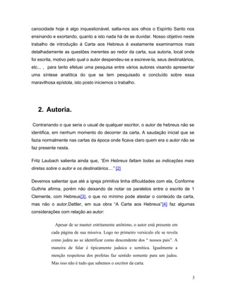 canocidade hoje é algo inquestionável, salta-nos aos olhos o Espírito Santo nos
ensinando e exortando, quanto a isto nada há de se duvidar. Nosso objetivo neste
trabalho de introdução á Carta aos Hebreus é exatamente examinarmos mais
detalhadamente as questões inerentes ao redor da carta, sua autoria, local onde
foi escrita, motivo pelo qual o autor despendeu-se a escreve-la, seus destinatários,
etc... , para tanto efetuei uma pesquisa entre vários autores visando apresentar
uma síntese analítica do que se tem pesquisado e concluído sobre essa
maravilhosa epístola, isto posto iniciemos o trabalho.




   2. Autoria.

Contrariando o que seria o usual de qualquer escritor, o autor de hebreus não se
identifica, em nenhum momento do decorrer da carta. A saudação inicial que se
fazia normalmente nas cartas da época onde ficava claro quem era o autor não se
faz presente nesta.

Fritz Laubach salienta ainda que, “Em Hebreus faltam todas as indicações mais
diretas sobre o autor e os destinatários....” [2]

Devemos salientar que até a igreja primitiva tinha dificuldades com ela, Conforme
Guthrie afirma, porém não deixando de notar os paralelos entre o escrito de 1
Clemente, com Hebreus[3], o que no mínimo pode atestar o conteúdo da carta,
mas não o autor.Dattler, em sua obra “A Carta aos Hebreus”[4] faz algumas
considerações com relação ao autor:

            Apesar de se manter estritamente anônimo, o autor está presente em
          cada página de sua missiva. Logo no primeiro versículo ele se revela
          como judeu ao se identificar como descendente dos “ nossos pais”. A
          maneira de falar é tipicamente judaica e semítica. Igualmente a
          menção respeitosa dos profetas faz sentido somente para um judeu.
          Mas isso não é tudo que sabemos o escritor da carta.


                                                                                   3
 