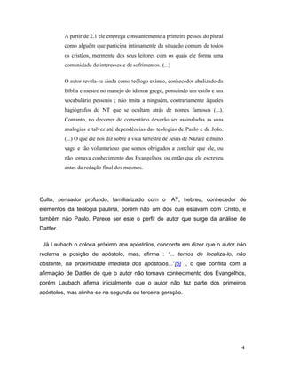 A partir de 2.1 ele emprega constantemente a primeira pessoa do plural
           como alguém que participa intimamente da situação comum de todos
           os cristãos, mormente dos seus leitores com os quais ele forma uma
           comunidade de interesses e de sofrimentos. (...)

           O autor revela-se ainda como teólogo exímio, conhecedor abalizado da
           Bíblia e mestre no manejo do idioma grego, possuindo um estilo e um
           vocabulário pessoais ; não imita a ninguém, contrariamente àqueles
           hagiógrafos do NT que se ocultam atrás de nomes famosos (...).
           Contanto, no decorrer do comentário deverão ser assinaladas as suas
           analogias e talvez até dependências das teologias de Paulo e de João.
           (...) O que ele nos diz sobre a vida terrestre de Jesus de Nazaré é muito
           vago e tão voluntarioso que somos obrigados a concluir que ele, ou
           não tomava conhecimento dos Evangelhos, ou então que ele escreveu
           antes da redação final dos mesmos.




Culto, pensador profundo, familiarizado com o                 AT, hebreu, conhecedor de
elementos da teologia paulina, porém não um dos que estavam com Cristo, e
também não Paulo. Parece ser este o perfil do autor que surge da análise de
Dattler.

 Já Laubach o coloca próximo aos apóstolos, concorda em dizer que o autor não
reclama a posição de apóstolo, mas, afirma : “... temos de localiza-lo, não
obstante, na proximidade imediata dos apóstolos...”[5] , o que conflita com a
afirmação de Dattler de que o autor não tomava conhecimento dos Evangelhos,
porém Laubach afirma inicialmente que o autor não faz parte dos primeiros
apóstolos, mas alinha-se na segunda ou terceira geração.




                                                                                       4
 