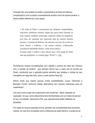 Champlin faz uma análise do estilo e característica do texto de hebreus
comparando-o com os textos universalmente aceitos como de autoria paulina, e
desta análise salienta-se o que segue:




        (...)O estilo de Paulo é caracterizado por freqüente irregularidades,
        anacolutos, parênteses extensos, alguns dos quais nunca retornam ao
        tema original, metáforas misturadas, explosões súbitas de eloqüência,
        com base em sentenças que expressam algo de maneira bastante
        prosaica. A epístola de Hebreus, em contraste com isso, foi escrita em
        estilo fluente e simétrico, e até mesmo artístico, evidenciando
        considerável habilidade literária e bom senso estético.
        O grego usado é melhor e mais clássico que o bom grego de Paulo
        mas que geralmente é o comum grego “Koiné”.(...) [6]




Fecharemos nossas considerações com relação a autoria da carta aos hebreus
com a opinião de Guthrie , que também afirma que a carta não foi escrita por
Paulo, concluindo que o apóstolo jamais admitiria que recebeu o núcleo do seu
evangelho em segunda mão, como o autor parece fazer.[7]

Afirma ainda que restam poucas outras possibilidades, Lucas, Clemente e
Barnabé. Porém nenhuma destas alternativas tem indícios suficientes para se
sustentarem.

Um outro nome surge nas conjecturas mais modernas : Apolo, baseado na
suposição de que, como alexandrino teria familiaridade com os modos de pensar
do seu concidadão alexandrino Filo, que supostamente estão refletidos na
Epístolas.

Por todos os motivos expostos acima, apoiado nas considerações dos escritores
citados, em que fica constatado tanto a diferença de estilo literário, a ausência de

                                                                                       5
 