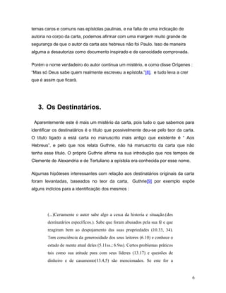 temas caros e comuns nas epístolas paulinas, e na falta de uma indicação de
autoria no corpo da carta, podemos afirmar com uma margem muito grande de
segurança de que o autor da carta aos hebreus não foi Paulo. Isso de maneira
alguma a desautoriza como documento inspirado e de canocidade comprovada.

Porém o nome verdadeiro do autor continua um mistério, e como disse Orígenes :
“Mas só Deus sabe quem realmente escreveu a epístola.”[8], e tudo leva a crer
que é assim que ficará.




   3. Os Destinatários.

 Aparentemente este é mais um mistério da carta, pois tudo o que sabemos para
identificar os destinatários é o título que possivelmente deu-se pelo teor da carta.
O título ligado a está carta no manuscrito mais antigo que existente é “ Aos
Hebreus”, e pelo que nos relata Guthrie, não há manuscrito da carta que não
tenha esse título. O próprio Guthrie afirma na sua introdução que nos tempos de
Clemente de Alexandria e de Tertuliano a epístola era conhecida por esse nome.

Algumas hipóteses interessantes com relação aos destinatários originais da carta
foram levantadas, baseados no teor da carta, Guthrie[9] por exemplo expõe
alguns indícios para a identificação dos mesmos :




        (...)Certamente o autor sabe algo a cerca da historia e situação.(dos
        destinatários específicos.). Sabe que foram abusados pela sua fé e que
        reagiram bem ao despojamento das suas propriedades (10.33, 34).
        Tem consciência da generosidade dos seus leitores (6.10) e conhece o
        estado de mente atual deles (5.11ss.; 6.9ss). Certos problemas práticos
        tais como sua atitude para com seus líderes (13.17) e questões de
        dinheiro e de casamento(13.4,5) são mencionados. Se este for a


                                                                                  6
 