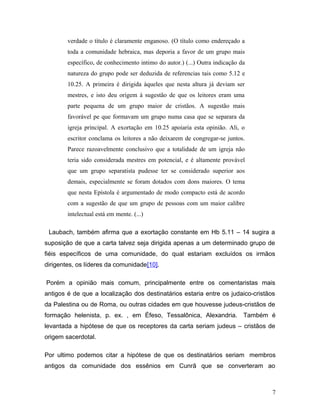 verdade o título é claramente enganoso. (O título como endereçado a
        toda a comunidade hebraica, mas deporia a favor de um grupo mais
        específico, de conhecimento intimo do autor.) (...) Outra indicação da
        natureza do grupo pode ser deduzida de referencias tais como 5.12 e
        10.25. A primeira é dirigida àqueles que nesta altura já deviam ser
        mestres, e isto deu origem à sugestão de que os leitores eram uma
        parte pequena de um grupo maior de cristãos. A sugestão mais
        favorável pe que formavam um grupo numa casa que se separara da
        igreja principal. A exortação em 10.25 apoiaria esta opinião. Ali, o
        escritor conclama os leitores a não deixarem de congregar-se juntos.
        Parece razoavelmente conclusivo que a totalidade de um igreja não
        teria sido considerada mestres em potencial, e é altamente provável
        que um grupo separatista pudesse ter se considerado superior aos
        demais, especialmente se foram dotados com dons maiores. O tema
        que nesta Epístola é argumentado de modo compacto está de acordo
        com a sugestão de que um grupo de pessoas com um maior calibre
        intelectual está em mente. (...)

 Laubach, também afirma que a exortação constante em Hb 5.11 – 14 sugira a
suposição de que a carta talvez seja dirigida apenas a um determinado grupo de
fiéis específicos de uma comunidade, do qual estariam excluídos os irmãos
dirigentes, os líderes da comunidade[10].

Porém a opinião mais comum, principalmente entre os comentaristas mais
antigos é de que a localização dos destinatários estaria entre os judaico-cristãos
da Palestina ou de Roma, ou outras cidades em que houvesse judeus-cristãos de
formação helenista, p. ex. , em Éfeso, Tessalônica, Alexandria. Também é
levantada a hipótese de que os receptores da carta seriam judeus – cristãos de
origem sacerdotal.

Por ultimo podemos citar a hipótese de que os destinatários seriam membros
antigos da comunidade dos essênios em Cunrã que se converteram ao



                                                                                 7
 