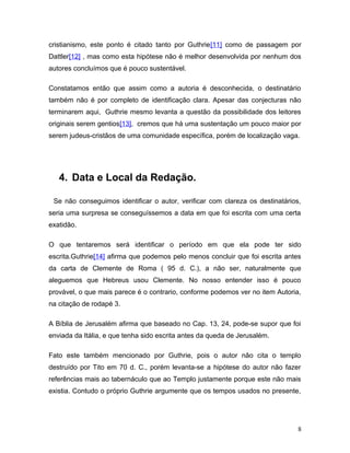 cristianismo, este ponto é citado tanto por Guthrie[11] como de passagem por
Dattler[12] , mas como esta hipótese não é melhor desenvolvida por nenhum dos
autores concluímos que é pouco sustentável.

Constatamos então que assim como a autoria é desconhecida, o destinatário
também não é por completo de identificação clara. Apesar das conjecturas não
terminarem aqui, Guthrie mesmo levanta a questão da possibilidade dos leitores
originais serem gentios[13], cremos que há uma sustentação um pouco maior por
serem judeus-cristãos de uma comunidade específica, porém de localização vaga.




   4. Data e Local da Redação.

 Se não conseguimos identificar o autor, verificar com clareza os destinatários,
seria uma surpresa se conseguíssemos a data em que foi escrita com uma certa
exatidão.

O que tentaremos será identificar o período em que ela pode ter sido
escrita.Guthrie[14] afirma que podemos pelo menos concluir que foi escrita antes
da carta de Clemente de Roma ( 95 d. C.), a não ser, naturalmente que
aleguemos que Hebreus usou Clemente. No nosso entender isso é pouco
provável, o que mais parece é o contrario, conforme podemos ver no item Autoria,
na citação de rodapé 3.

A Bíblia de Jerusalém afirma que baseado no Cap. 13, 24, pode-se supor que foi
enviada da Itália, e que tenha sido escrita antes da queda de Jerusalém.

Fato este também mencionado por Guthrie, pois o autor não cita o templo
destruído por Tito em 70 d. C., porém levanta-se a hipótese do autor não fazer
referências mais ao tabernáculo que ao Templo justamente porque este não mais
existia. Contudo o próprio Guthrie argumente que os tempos usados no presente,




                                                                               8
 