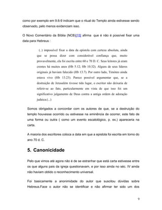 como por exemplo em 9.6-9 indicam que o ritual do Templo ainda estivesse sendo
observado, pelo menos evidenciam isso.

O Novo Comentário da Bíblia (NCB)[15] afirma que é não é possível fixar uma
data para Hebreus :

             (..) impossível fixar a data da epístola com certeza absoluta, ainda
            que se possa dizer com considerável confiança que, muito
            provavelmente, ela foi escrita entre 60 e 70 D. C. Seus leitores já eram
            crentes há muitos anos (Hb 5.12; Hb 10.32). Alguns de seus líderes
            originais já haviam falecido (Hb 13.7). Por outro lado, Timóteo ainda
            estava vivo (Hb 13.23). Parece possível argumentar que, se a
            destruição de Jerusalém tivesse tido lugar, o escritor não deixaria de
            referir-se ao fato, particularmente em vista de que isso foi um
            significativo julgamento de Deus contra a antiga ordem de adoração
            judaica.(...)

   Somos obrigados a concordar com os autores de que, se a destruição do
   templo houvesse ocorrido ou estivesse na eminência de ocorrer, este fato de
   uma forma ou outra ( como um evento escatológico, p. ex.) apareceria na
   carta.

   A maioria dos escritores coloca a data em que a epistola foi escrita em torno do
   ano 70 d. C.


   5. Canonicidade

   Pelo que vimos até agora não é de se estranhar que está carta estivesse entre
   os que alguns pais da igreja questionavam, e por isso ainda no séc. IV ainda
   não haviam obtido o reconhecimento universal.

   Foi basicamente a anonimidade do autor que suscitou dúvidas sobre
   Hebreus.Face o autor não se identificar e não afirmar ter sido um dos


                                                                                       9
 