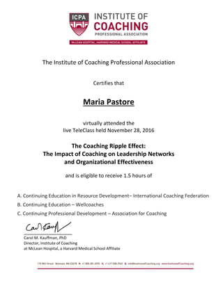 The Institute of Coaching Professional Association
Certifies that
Maria Pastore
virtually attended the
live TeleClass held November 28, 2016
The Coaching Ripple Effect:
The Impact of Coaching on Leadership Networks
and Organizational Effectiveness
and is eligible to receive 1.5 hours of
A. Continuing Education in Resource Development– International Coaching Federation
B. Continuing Education – Wellcoaches
C. Continuing Professional Development – Association for Coaching
Carol M. Kauffman, PhD
Director, Institute of Coaching
at McLean Hospital, a Harvard Medical School Affiliate
 