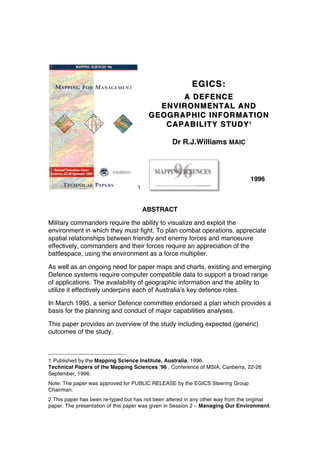 1
EGICS:EGICS:
A DEFENCEA DEFENCE
ENVIRONMENTAL ANDENVIRONMENTAL AND
GEOGRAPHIC INFORMATIONGEOGRAPHIC INFORMATION
CAPABILITY STUDYCAPABILITY STUDY22
Dr R.J.Williams MAIC
1996
ABSTRACT
Military commanders require the ability to visualize and exploit the
environment in which they must fight. To plan combat operations, appreciate
spatial relationships between friendly and enemy forces and manoeuvre
effectively, commanders and their forces require an appreciation of the
battlespace, using the environment as a force multiplier.
As well as an ongoing need for paper maps and charts, existing and emerging
Defence systems require computer compatible data to support a broad range
of applications. The availability of geographic information and the ability to
utilize it effectively underpins each of Australia’s key defence roles.
In March 1995, a senior Defence committee endorsed a plan which provides a
basis for the planning and conduct of major capabilities analyses.
This paper provides an overview of the study including expected (generic)
outcomes of the study.
1 Published by the Mapping Science Institute, Australia, 1996.
Technical Papers of the Mapping Sciences ’96 , Conference of MSIA, Canberra, 22-26
September, 1996.
Note: The paper was approved for PUBLIC RELEASE by the EGICS Steering Group
Chairman.
2 This paper has been re-typed but has not been altered in any other way from the original
paper. The presentation of this paper was given in Session 2 – Managing Our Environment.
 