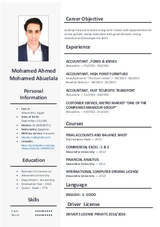 Mohamed Ahmed
Mohamed Abuelala
Personal
Information
 Live in:
Alexandria, Egypt
 Date of Birth:
September 10,1991
 Mobile: 01287899773
 Nationality: Egyptian
 Military service: Excused
 aboela.cv@gmail.com
 LinkedIn:
https://eg.linkedin.com/in/m
ohamed-aboela-186069120
Education
 Bachelor of Commerce
 Alexandria University
 Department : Accounting
 Graduation Year : 2012
 Grade : Good – 77%
Skills
Excel ●●●●●●●●●
Word ●●●●●●●●●
Career Objective
Looking Forward to build a long term Career with opportunities for
career growth, being motivated with good attitude, strong
analytical and development skills.
Experience
ACCOUNTANT , FORKS & KNIVES
Alexandria — 05/2015 - 06/2016
ACCOUNTANT, HIGH POINT FURNITURE
Smouha Branch “The main center”— 02/2015 - 06/2015
Roushdy Branch — 08/2014 - 02/2015
ACCOUNTANT, FAST TOURISTIC TRANSPORT
Alexandria — 01/2014 - 08/2014
CUSTOMER SERVICE, METRO MARKET “ONE OF THE
COMPANIES MANSOUR GROUP”
Alexandria — 04/2013 - 01/2014
Courses
FINAL ACCOUNTS AND BALANCE SHEET
Total Solutions Guide — 2013
COMMERCIAL EXCEL : 1 & 2
Alexandria University — 2012
FINANCIAL ANALYSIS
Alexandria University — 2011
INTERNATIONAL COMPUTER DRIVING LICENSE
Alexandria University — 2010
Language
ENGLISH : V. GOOD
Driver License
DRIVER'S LICENSE PRIVATE 2016/2026
 