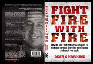 How to use firefighting techniques to
findyourpurpose,overcomeallobstacles
andreachyourgoals
DEAN S HAWKINS
DEANS
HAWKINS
Fight Fire with Fire is for those who want to make
real changes in their life, not just talk about it. It’s
for those with self-doubt, who are scared to put
themselves out there. This book provides the spark
and the mechanisms to help you go from self-doubt
to self-conﬁdence, from procrastination to action,
using the tried-and-proven planning and systems
that make our Fire Departments so successful at
what they do. After all – they can’t take a day off,
ever. You can use these strategies to help you:
• lose weight
• gain self-conﬁdence
• ﬁnd a new job or get better at your current job
• start or complete study
• beat an addiction
• become a ﬁtter and healthier you
• overcome any behaviors or obstacles that are
stopping you from reaching your goals.
We live in an age of unprecedented opportunity.
If you have a plan, ambition and commitment you
can achieve great things, regardless of where you
started out. It’s up to you to carve out your place,
to know when to change course, and to know how
to stay productive and committed.
Are you achieving what you
set out to?
Do you have a good reason
to get out of bed every day?
Are you meeting your own
expectations?
If not now, when? If not you, who?
www.deanhawkins.com.au
‘Dean Hawkins is a man to listen to. His attitude, his approach and his actions make him the
extraordinary individual I know him to be. Fight Fire With Fire is the book that can literally
change anything in your life that you are ﬁnally ready to change.’
– Andrew Grifﬁths, Australia’s #1 Small Business Author
with 12 books now sold in over 60 countries
About Dean S Hawkins
SELF-HELP
RRP: $24.95
9 780994 468994 >
ISBN 978-0-994-46899-4
Raised in difﬁcult circumstances, Dean Hawkins
was a single-minded kid who learnt how to survive
in a tough environment and how to be resilient.
He became a decorated Fire Ofﬁcer with over 30
years in emergency response and management,
from the Fire Department to running a successful
risk and emergency advisory and training business.
Dean is now a prominent author and entertaining
keynote speaker, who ﬁnds humour in most
situations, and remains always grounded. He is
insanely curious by nature and enjoys doing new
things and the challenge of the journey.
 