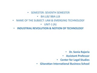 • SEMESTER: SEVENTH SEMESTER
• BA LLB/ BBA LLB
• NAME OF THE SUBJECT: LAW & EMERGING TECHNOLOGY
• UNIT-1 (A)
• INDUSTRIAL REVOLUTION & NOTION OF TECHNOLOGY
• Dr. Sonia Rajoria
• Assistant Professor
• Center for Legal Studies
• Gitarattan International Business School
 