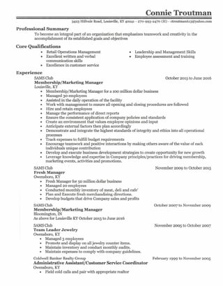 Connie Troutman
3423 Hillvale Road, Louisville, KY 40241 - 270-993-2470 (H) - ctroutman613@yahoo.com
Professional Summary
To become an integral part of an organization that emphasizes teamwork and creativity in the
accomplishment of its established goals and objectives
Core Qualifications
• Retail Operations Management
• Excellent written and verbal
communication skills
• Excellence in customer service
• Leadership and Management Skills
• Employee assessment and training
Experience
SAMSClub
Membership/Marketing Manager
Louisville, KY
• Membership/Marketing Manager for a 100 million dollar business
• Managed 30 employees
• Assisted in the daily operation of the facility
• Work with management to ensure all opening and closing procedures are followed
• Hire and retain employees
• Manage the performance of direct reports
• Ensure the consistent application of company policies and standards
• Create an environment that values employee opinions and input
• Anticipate external factors then plan accordingly
• Demonstrate and integrate the highest standards of integrity and ethics into all operational
processes
• Track expenses to fulfill budget requirements
• Encourage teamwork and positive interactions by making others aware of the value of each
individuals unique contribution
• Develop and execute business development strategies to create opportunity for new growth
• Leverage knowledge and expertise in Company principles/practices for driving membership,
marketing events, activities and promotions.
I
October 2015to June 2016
SAMSClub
Fresh Manager
Owensboro, KY
• Fresh Manager for 50 million dollar business
• Managed 20 employees
• Conducted monthly inventory of meat, deli and cafe'
• Plan and Execute fresh merchandising directions.
• Develop budgets that drive Company sales and profits
SAMSClub
Membership/Marketing Manager
Bloomington, IN
As above for Louisville KYOctober 2015 to June 2016
November 2009 to October 2015
October 2007 to November 2009
SAMSClub November 2005 to October 2007
Team Leader Jewelry
Owensboro, KY
• Managed 3 employees
• Promote and display on all jewelry counter items.
• Maintain inventory and conduct monthly audits.
• Maintain expenses to comply with company guidelines.
Coldwell Banker Realty Group February 1999 to November 2005
Administrative Assistant/Customer Service Coordinator
Owensboro, KY
• Field cold calls and pair with appropriate realtor
 