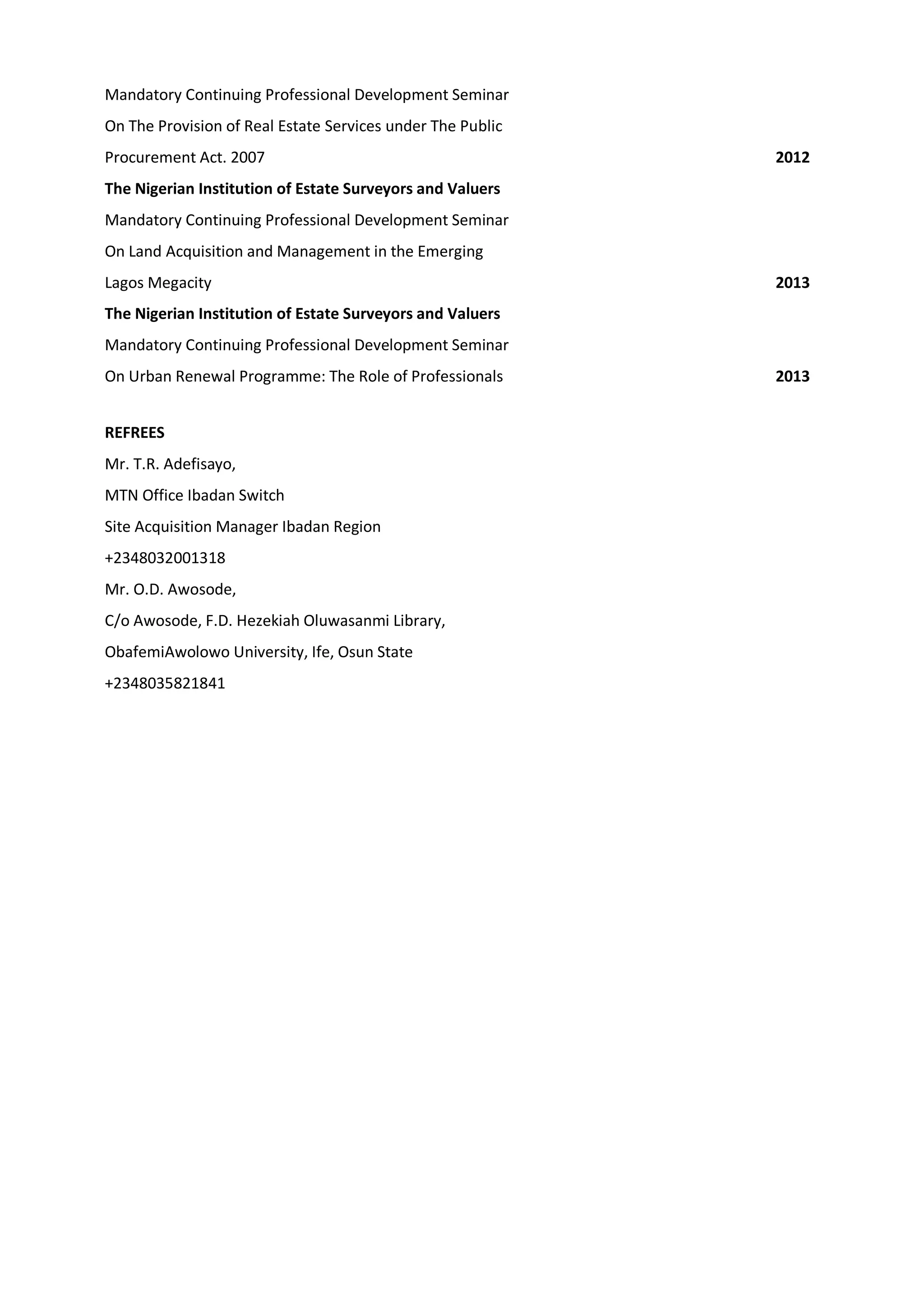 Mandatory Continuing Professional Development Seminar
On The Provision of Real Estate Services under The Public
Procurement Act. 2007 2012
The Nigerian Institution of Estate Surveyors and Valuers
Mandatory Continuing Professional Development Seminar
On Land Acquisition and Management in the Emerging
Lagos Megacity 2013
The Nigerian Institution of Estate Surveyors and Valuers
Mandatory Continuing Professional Development Seminar
On Urban Renewal Programme: The Role of Professionals 2013
REFREES
Mr. T.R. Adefisayo,
MTN Office Ibadan Switch
Site Acquisition Manager Ibadan Region
+2348032001318
Mr. O.D. Awosode,
C/o Awosode, F.D. Hezekiah Oluwasanmi Library,
ObafemiAwolowo University, Ife, Osun State
+2348035821841
 