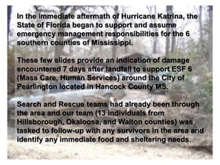 In the immediate aftermath of Hurricane Katrina, the
State of Florida began to support and assume
emergency management responsibilities for the 6
southern counties of Mississippi.
These few slides provide an indication of damage
encountered 7 days after landfall to support ESF 6
(Mass Care, Human Services) around the City of
Pearlington located in Hancock County MS.
Search and Rescue teams had already been through
the area and our team (13 individuals from
Hillsborough, Okaloosa, and Walton counties) was
tasked to follow-up with any survivors in the area and
identify any immediate food and sheltering needs.
 