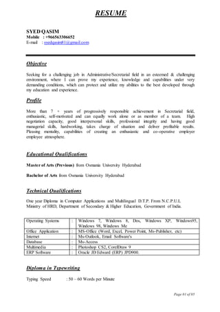 Page 01 of 05
RESUME
SYED QASIM
Mobile : +966563306652
E-mail : syedqasim81@gmail.com
Objective
Seeking for a challenging job in Administrative/Secretarial field in an esteemed & challenging
environment, where I can prove my experience, knowledge and capabilities under very
demanding conditions, which can protect and utilize my abilities to the best developed through
my education and experience.
Profile
More than 7 + years of progressively responsible achievement in Secretarial field,
enthusiastic, self-motivated and can equally work alone or as member of a team. High
negotiation capacity, good interpersonal skills, professional integrity and having good
managerial skills, hardworking, takes charge of situation and deliver profitable results.
Pleasing mentality, capabilities of creating an enthusiastic and co-operative employer
employee atmosphere.
Educational Qualifications
Master of Arts (Previous) from Osmania University Hyderabad
Bachelor of Arts from Osmania University Hyderabad
Technical Qualifications
One year Diploma in Computer Applications and Multilingual D.T.P. From N.C.P.U.L
Ministry of HRD, Department of Secondary & Higher Education, Government of India.
Operating Systems : Windows 7, Windows 8, Dos, Windows XP, Windows95,
Windows 98, Windows Me
Office Application : MS-Office (Word, Excel, Power Point, Ms-Publisher, etc)
Internet : Ms-Outlook, Email Software's
Database : Ms-Access
Multimedia : Photoshop CS2, CorelDraw 9
ERP Software : Oracle JD Edward (ERP) JPD900.
Diploma in Typewriting
Typing Speed : 50 – 60 Words per Minute
 