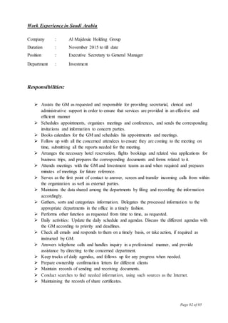 Page 02 of 05
Work Experience in Saudi Arabia
Company : Al Majdouie Holding Group
Duration : November 2015 to till date
Position : Executive Secretary to General Manager
Department : Investment
Responsibilities:
 Assists the GM as requested and responsible for providing secretarial, clerical and
administrative support in order to ensure that services are provided in an effective and
efficient manner
 Schedules appointments, organizes meetings and conferences, and sends the corresponding
invitations and information to concern parties.
 Books calendars for the GM and schedules his appointments and meetings.
 Follow up with all the concerned attendees to ensure they are coming to the meeting on
time, submitting all the reports needed for the meeting.
 Arranges the necessary hotel reservation, flights bookings and related visa applications for
business trips, and prepares the corresponding documents and forms related to it.
 Attends meetings with the GM and Investment teams as and when required and prepares
minutes of meetings for future reference.
 Serves as the first point of contact to answer, screen and transfer incoming calls from within
the organization as well as external parties.
 Maintains the data shared among the departments by filing and recording the information
accordingly.
 Gathers, sorts and categorizes information. Delegates the processed information to the
appropriate departments in the office in a timely fashion.
 Performs other function as requested from time to time, as requested.
 Daily activities: Update the daily schedule and agendas. Discuss the different agendas with
the GM according to priority and deadlines.
 Check all emails and responds to them on a timely basis, or take action, if required as
instructed by GM.
 Answers telephone calls and handles inquiry in a professional manner, and provide
assistance by directing to the concerned department.
 Keep tracks of daily agendas, and follows up for any progress when needed.
 Prepare ownership confirmation letters for different clients
 Maintain records of sending and receiving documents.
 Conduct searches to find needed information, using such sources as the Internet.
 Maintaining the records of share certificates.
 