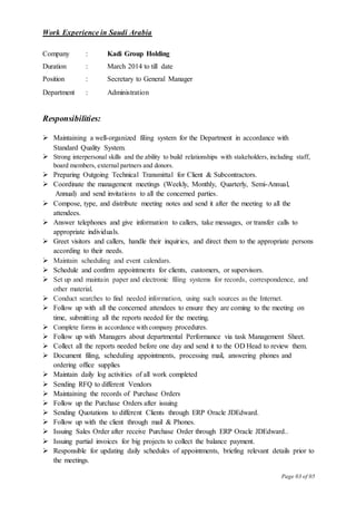 Page 03 of 05
Work Experience in Saudi Arabia
Company : Kadi Group Holding
Duration : March 2014 to till date
Position : Secretary to General Manager
Department : Administration
Responsibilities:
 Maintaining a well-organized filing system for the Department in accordance with
Standard Quality System.
 Strong interpersonal skills and the ability to build relationships with stakeholders, including staff,
board members, external partners and donors.
 Preparing Outgoing Technical Transmittal for Client & Subcontractors.
 Coordinate the management meetings (Weekly, Monthly, Quarterly, Semi-Annual,
Annual) and send invitations to all the concerned parties.
 Compose, type, and distribute meeting notes and send it after the meeting to all the
attendees.
 Answer telephones and give information to callers, take messages, or transfer calls to
appropriate individuals.
 Greet visitors and callers, handle their inquiries, and direct them to the appropriate persons
according to their needs.
 Maintain scheduling and event calendars.
 Schedule and confirm appointments for clients, customers, or supervisors.
 Set up and maintain paper and electronic filing systems for records, correspondence, and
other material.
 Conduct searches to find needed information, using such sources as the Internet.
 Follow up with all the concerned attendees to ensure they are coming to the meeting on
time, submitting all the reports needed for the meeting.
 Complete forms in accordance with company procedures.
 Follow up with Managers about departmental Performance via task Management Sheet.
 Collect all the reports needed before one day and send it to the OD Head to review them.
 Document filing, scheduling appointments, processing mail, answering phones and
ordering office supplies
 Maintain daily log activities of all work completed
 Sending RFQ to different Vendors
 Maintaining the records of Purchase Orders
 Follow up the Purchase Orders after issuing
 Sending Quotations to different Clients through ERP Oracle JDEdward.
 Follow up with the client through mail & Phones.
 Issuing Sales Order after receive Purchase Order through ERP Oracle JDEdward..
 Issuing partial invoices for big projects to collect the balance payment.
 Responsible for updating daily schedules of appointments, briefing relevant details prior to
the meetings.
 