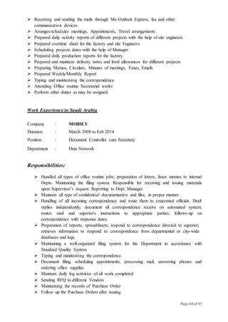 Page 04 of 05
 Receiving and sending the mails through Ms-Outlook Express, fax and other
communication devices.
 Arranges/schedules meetings, Appointments, Travel arrangements.
 Prepared daily activity reports of different projects with the help of site engineers.
 Prepared overtime sheet for the factory and site Engineers.
 Scheduling projects dates with the help of Manager.
 Prepared daily production reports for the factory.
 Prepared and maintain delivery notes and food allowances for different projects.
 Preparing Memos, Circulars, Minutes of meetings, Faxes, Emails
 Prepared Weekly/Monthly Report
 Typing and maintaining the correspondence.
 Attending Office routine Secretarial works
 Perform other duties as may be assigned.
Work Experience in Saudi Arabia
Company : MOBILY
Duration : March 2008 to Feb 2014
Position : Document Controller cum Secretary
Department : Data Network
Responsibilities:
 Handled all types of office routine jobs; preparation of letters, faxes memos to internal
Depts. Maintaining the filing system. Responsible for receiving and issuing materials
upon Supervisor’s request. Reporting to Dept. Manager.
 Maintain all type of confidential documentation and files, in proper manner.
 Handling of all incoming correspondence and route them to concerned officials. Draft
replies independently; document all correspondence receive on automated system;
routes mail and superior's instructions to appropriate parties; follows-up on
correspondence with response dates.
 Preparation of reports, spreadsheets; respond to correspondence directed to superior;
retrieves information to respond to correspondence from departmental or city-wide
databases and logs.
 Maintaining a well-organized filing system for the Department in accordance with
Standard Quality System.
 Typing and maintaining the correspondence.
 Document filing, scheduling appointments, processing mail, answering phones and
ordering office supplies
 Maintain daily log activities of all work completed
 Sending RFQ to different Vendors
 Maintaining the records of Purchase Order
 Follow up the Purchase Orders after issuing
 