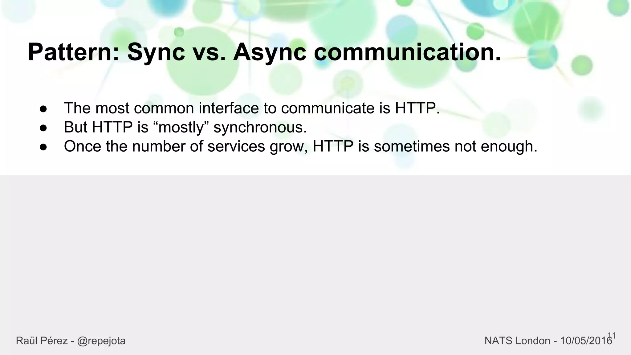 Pattern: Sync vs. Async communication.
11
Raül Pérez - @repejota NATS London - 10/05/2016
● The most common interface to communicate is HTTP.
● But HTTP is “mostly” synchronous.
● Once the number of services grow, HTTP is sometimes not enough.
 