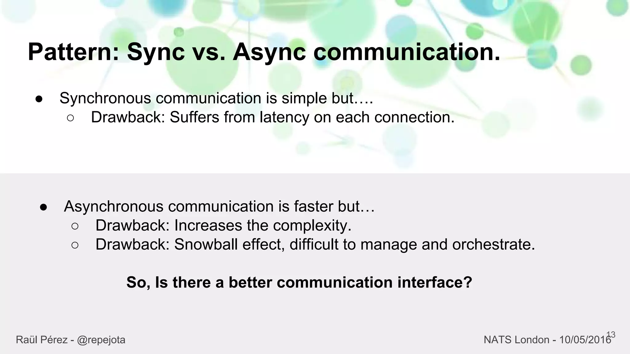 Pattern: Sync vs. Async communication.
13
Raül Pérez - @repejota NATS London - 10/05/2016
● Synchronous communication is simple but….
○ Drawback: Suffers from latency on each connection.
● Asynchronous communication is faster but…
○ Drawback: Increases the complexity.
○ Drawback: Snowball effect, difficult to manage and orchestrate.
So, Is there a better communication interface?
 
