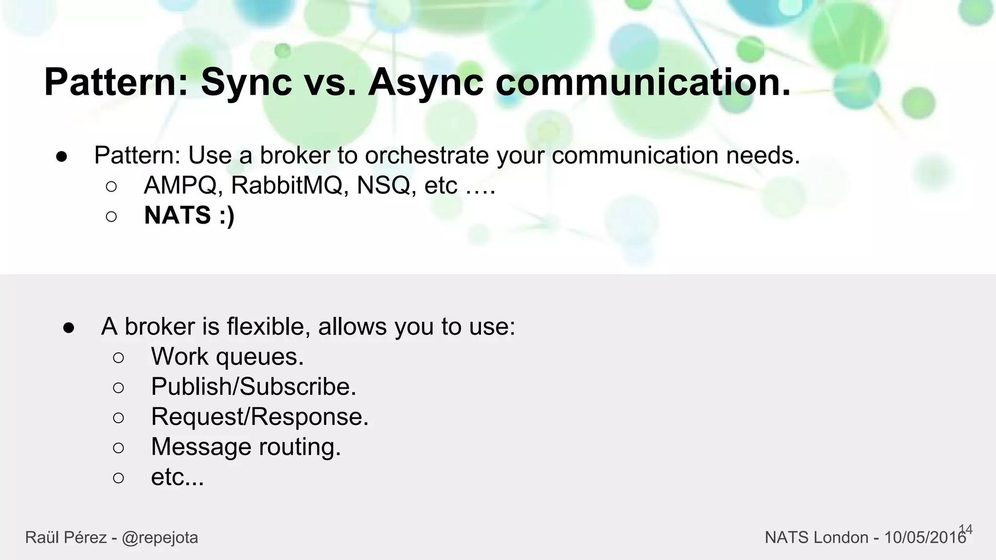 Pattern: Sync vs. Async communication.
14
Raül Pérez - @repejota NATS London - 10/05/2016
● Pattern: Use a broker to orchestrate your communication needs.
○ AMPQ, RabbitMQ, NSQ, etc ….
○ NATS :)
● A broker is flexible, allows you to use:
○ Work queues.
○ Publish/Subscribe.
○ Request/Response.
○ Message routing.
○ etc...
 