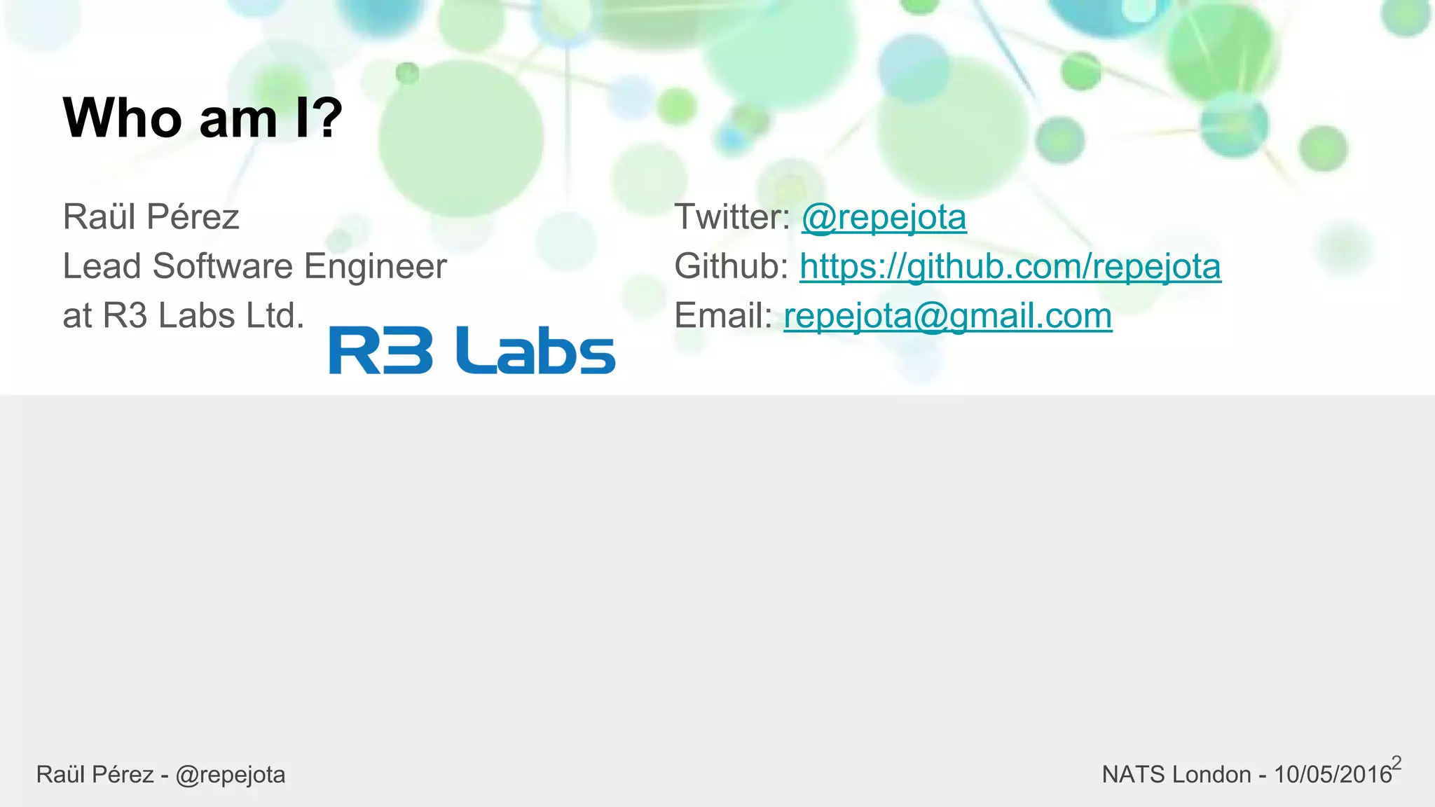 Who am I?
Raül Pérez
Lead Software Engineer
at R3 Labs Ltd.
Twitter: @repejota
Github: https://github.com/repejota
Email: repejota@gmail.com
2
Raül Pérez - @repejota NATS London - 10/05/2016
 