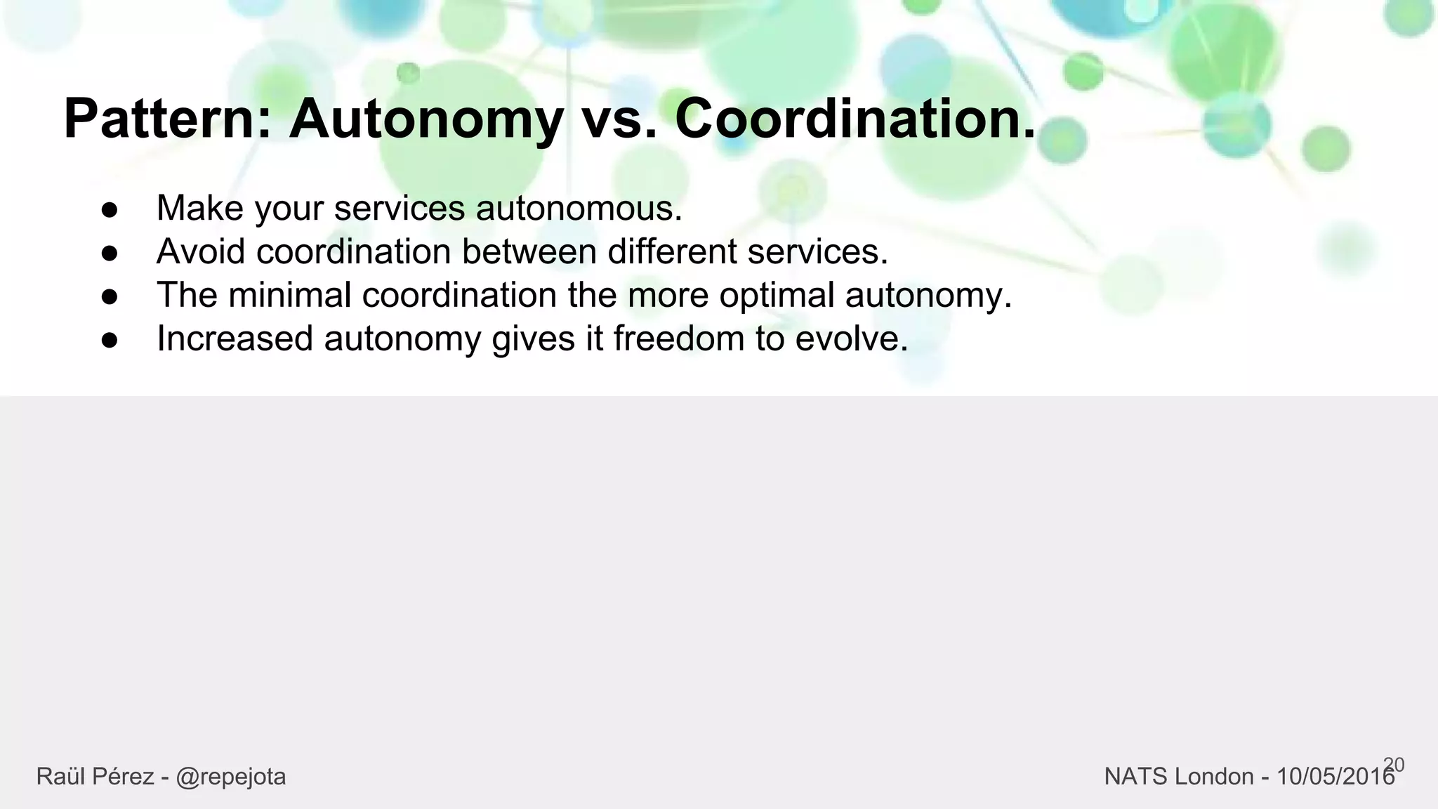 Pattern: Autonomy vs. Coordination.
20
Raül Pérez - @repejota NATS London - 10/05/2016
● Make your services autonomous.
● Avoid coordination between different services.
● The minimal coordination the more optimal autonomy.
● Increased autonomy gives it freedom to evolve.
 