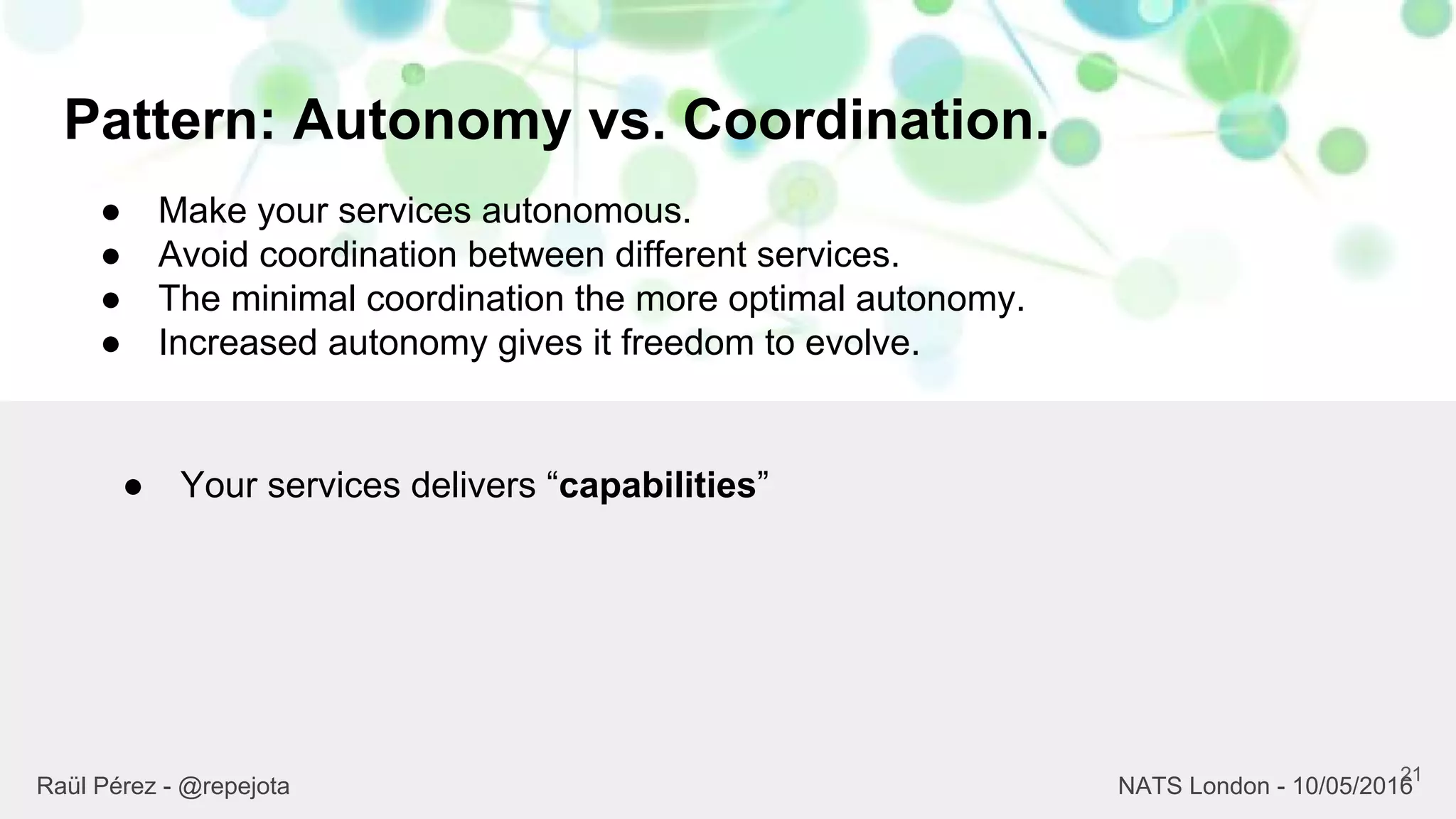 Pattern: Autonomy vs. Coordination.
21
Raül Pérez - @repejota NATS London - 10/05/2016
● Make your services autonomous.
● Avoid coordination between different services.
● The minimal coordination the more optimal autonomy.
● Increased autonomy gives it freedom to evolve.
● Your services delivers “capabilities”
 