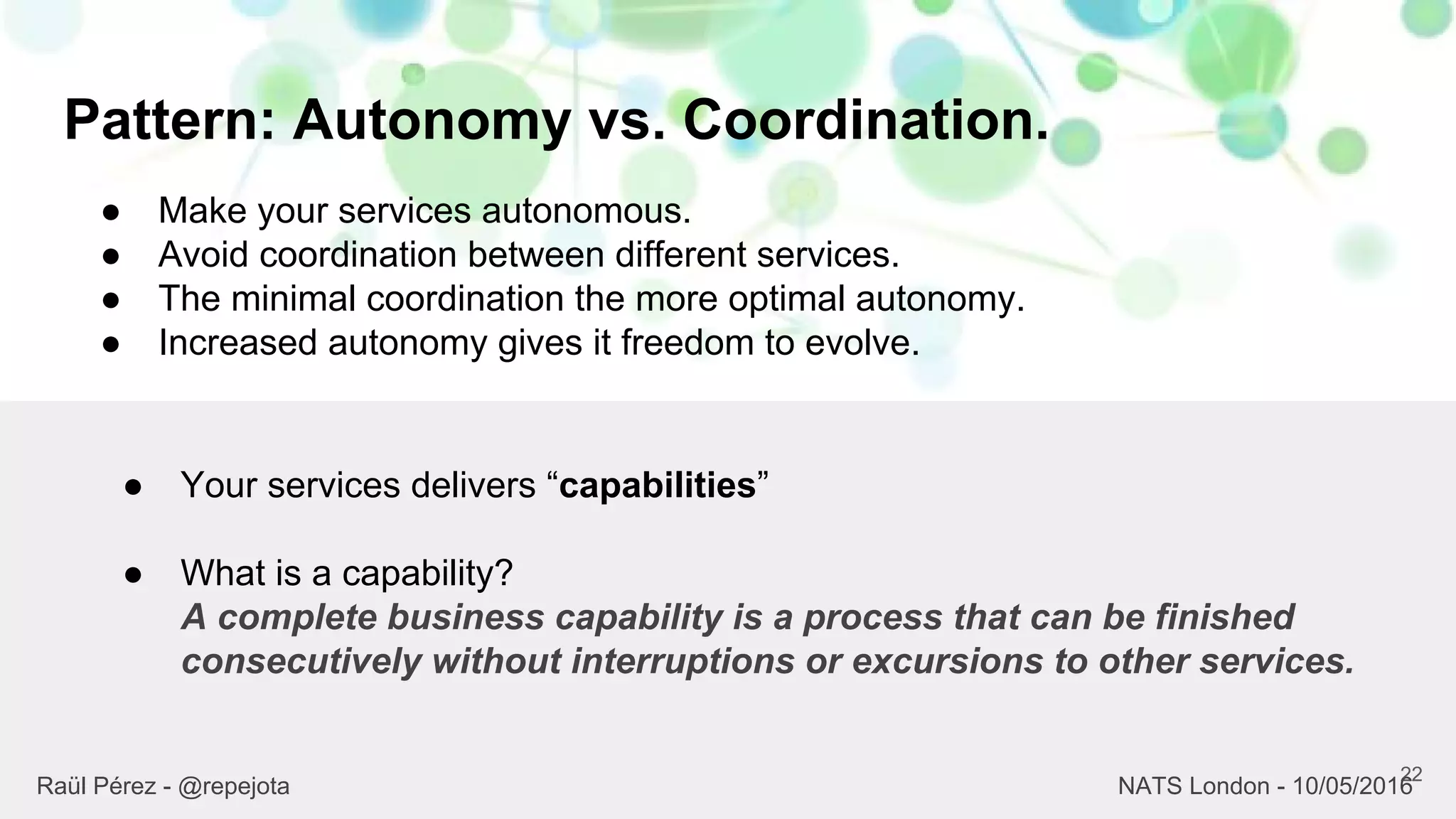 Pattern: Autonomy vs. Coordination.
22
Raül Pérez - @repejota NATS London - 10/05/2016
● Make your services autonomous.
● Avoid coordination between different services.
● The minimal coordination the more optimal autonomy.
● Increased autonomy gives it freedom to evolve.
● Your services delivers “capabilities”
● What is a capability?
A complete business capability is a process that can be finished
consecutively without interruptions or excursions to other services.
 