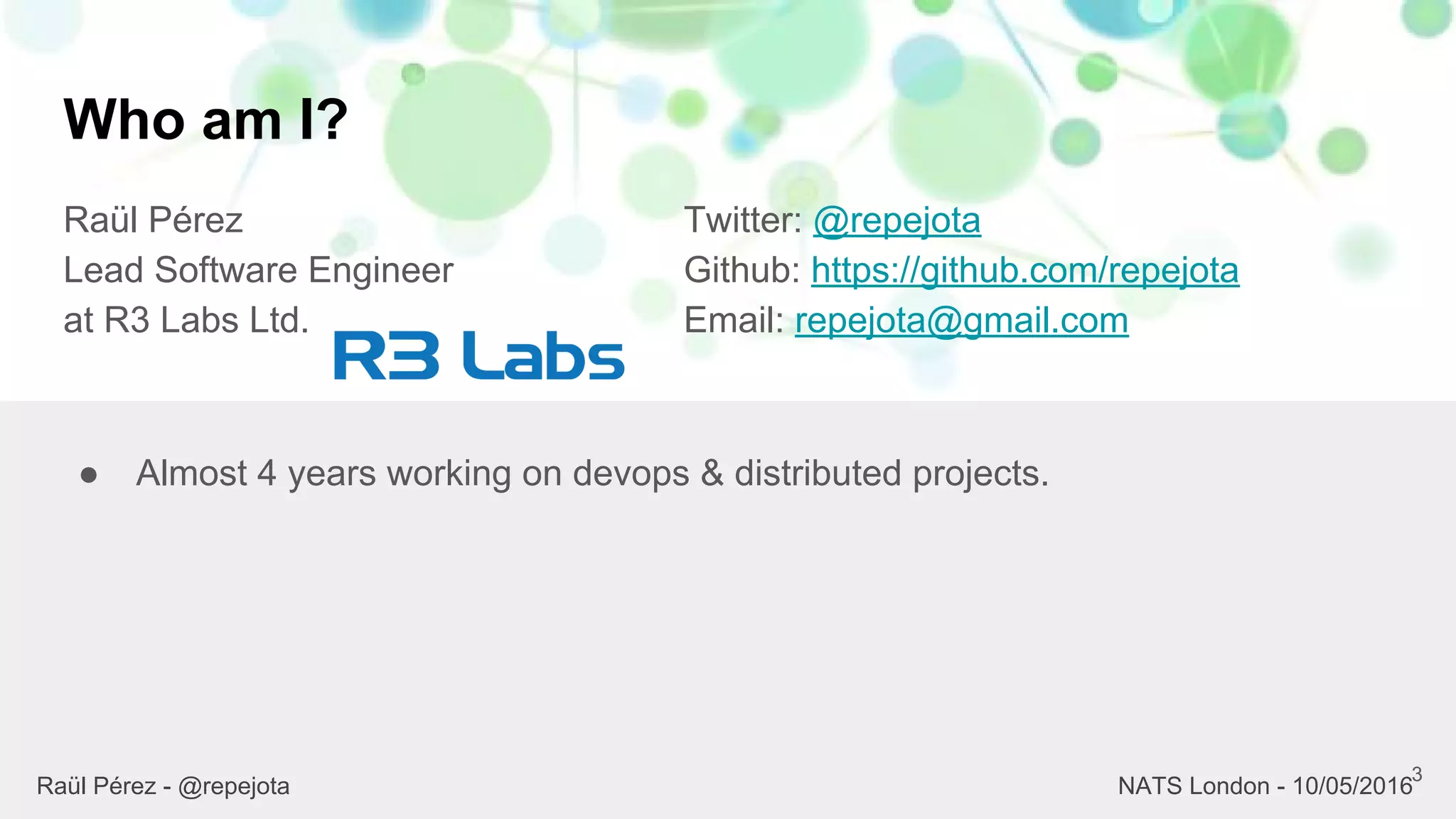 Who am I?
Raül Pérez
Lead Software Engineer
at R3 Labs Ltd.
Twitter: @repejota
Github: https://github.com/repejota
Email: repejota@gmail.com
3
● Almost 4 years working on devops & distributed projects.
Raül Pérez - @repejota NATS London - 10/05/2016
 