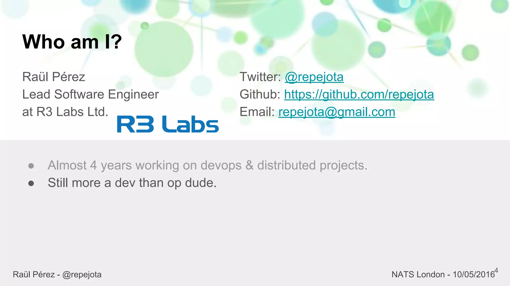 Who am I?
Raül Pérez
Lead Software Engineer
at R3 Labs Ltd.
Twitter: @repejota
Github: https://github.com/repejota
Email: repejota@gmail.com
4
● Almost 4 years working on devops & distributed projects.
● Still more a dev than op dude.
Raül Pérez - @repejota NATS London - 10/05/2016
 