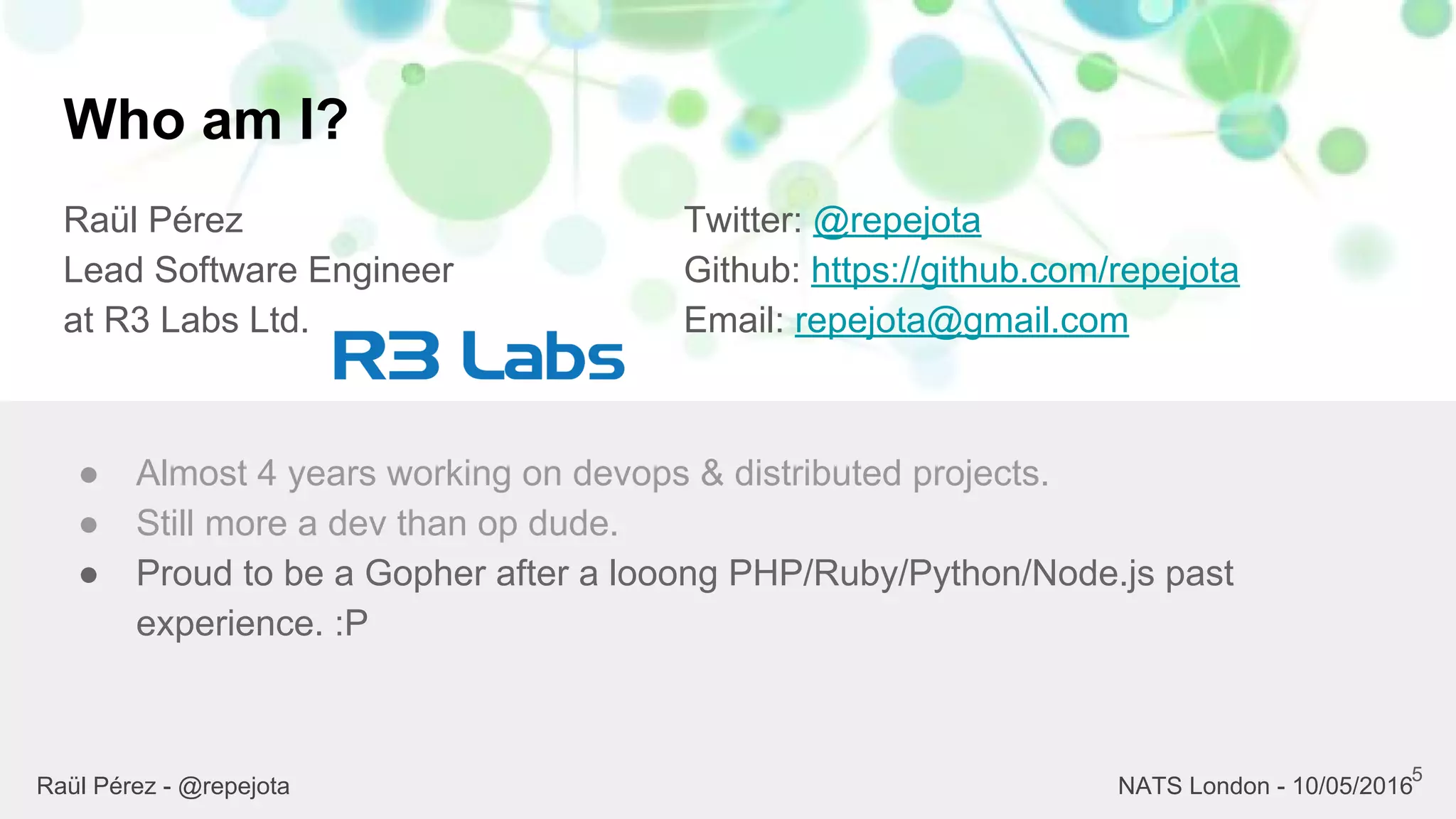 Who am I?
Raül Pérez
Lead Software Engineer
at R3 Labs Ltd.
Twitter: @repejota
Github: https://github.com/repejota
Email: repejota@gmail.com
5
● Almost 4 years working on devops & distributed projects.
● Still more a dev than op dude.
● Proud to be a Gopher after a looong PHP/Ruby/Python/Node.js past
experience. :P
Raül Pérez - @repejota NATS London - 10/05/2016
 