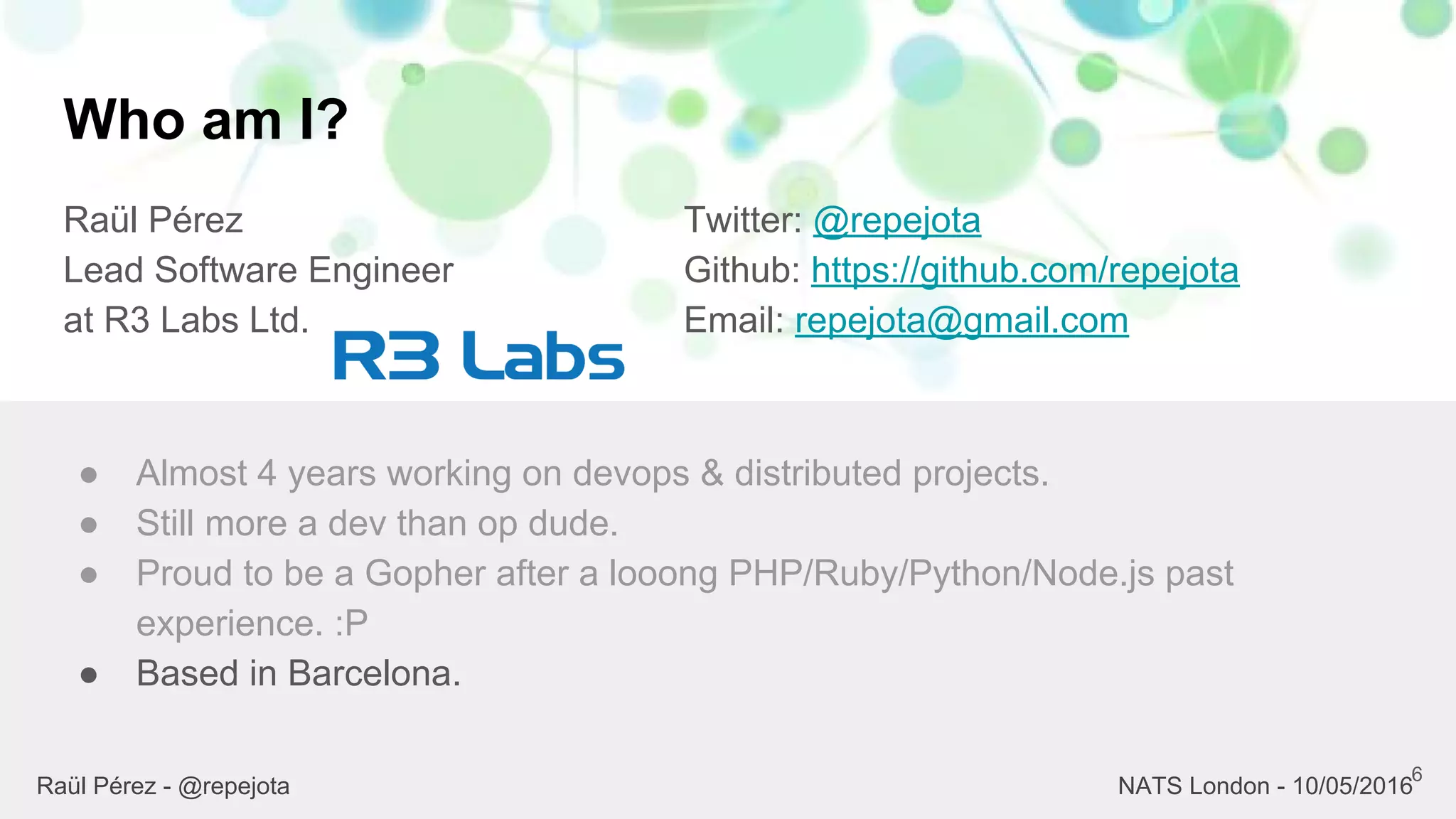Who am I?
Raül Pérez
Lead Software Engineer
at R3 Labs Ltd.
Twitter: @repejota
Github: https://github.com/repejota
Email: repejota@gmail.com
6
● Almost 4 years working on devops & distributed projects.
● Still more a dev than op dude.
● Proud to be a Gopher after a looong PHP/Ruby/Python/Node.js past
experience. :P
● Based in Barcelona.
Raül Pérez - @repejota NATS London - 10/05/2016
 