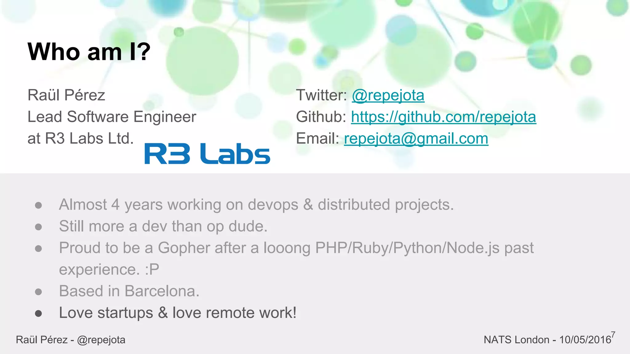 Who am I?
Raül Pérez
Lead Software Engineer
at R3 Labs Ltd.
Twitter: @repejota
Github: https://github.com/repejota
Email: repejota@gmail.com
7
● Almost 4 years working on devops & distributed projects.
● Still more a dev than op dude.
● Proud to be a Gopher after a looong PHP/Ruby/Python/Node.js past
experience. :P
● Based in Barcelona.
● Love startups & love remote work!
Raül Pérez - @repejota NATS London - 10/05/2016
 