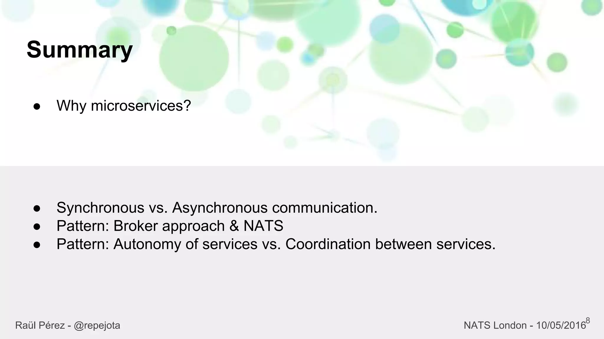 Summary
8
Raül Pérez - @repejota NATS London - 10/05/2016
● Why microservices?
● Synchronous vs. Asynchronous communication.
● Pattern: Broker approach & NATS
● Pattern: Autonomy of services vs. Coordination between services.
 