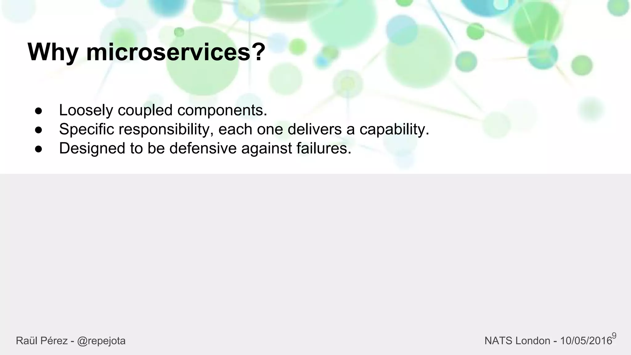 Why microservices?
9
Raül Pérez - @repejota NATS London - 10/05/2016
● Loosely coupled components.
● Specific responsibility, each one delivers a capability.
● Designed to be defensive against failures.
 