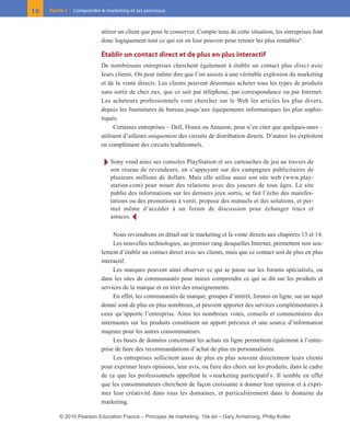 01-P1-ST310ab.qxd   8/04/10      13:02    Page 16




         16    Partie 1   Comprendre le marketing et ses processus



                                      attirer un client que pour le conserver. Compte tenu de cette situation, les entreprises font
                                      donc logiquement tout ce qui est en leur pouvoir pour retenir les plus rentables6.

                                      Établir un contact direct et de plus en plus interactif
                                      De nombreuses entreprises cherchent également à établir un contact plus direct avec
                                      leurs clients. On peut même dire que l’on assiste à une véritable explosion du marketing
                                      et de la vente directs. Les clients peuvent désormais acheter tous les types de produits
                                      sans sortir de chez eux, que ce soit par téléphone, par correspondance ou par Internet.
                                      Les acheteurs professionnels vont chercher sur le Web les articles les plus divers,
                                      depuis les fournitures de bureau jusqu’aux équipements informatiques les plus sophis-
                                      tiqués.
                                            Certaines entreprises – Dell, Houra ou Amazon, pour n’en citer que quelques-unes –
                                      utilisent d’ailleurs uniquement des circuits de distribution directs. D’autres les exploitent
                                      en complément des circuits traditionnels.

                                       Ī Sony vend ainsi ses consoles PlayStation et ses cartouches de jeu au travers de
                                          son réseau de revendeurs, en s’appuyant sur des campagnes publicitaires de
                                          plusieurs millions de dollars. Mais elle utilise aussi son site web (www.play-
                                          station.com) pour nouer des relations avec des joueurs de tous âges. Le site
                                          publie des informations sur les derniers jeux sortis, se fait l’écho des manifes-
                                          tations ou des promotions à venir, propose des manuels et des solutions, et per-
                                          met même d’accéder à un forum de discussion pour échanger trucs et
                                          astuces. Ĩ

                                           Nous reviendrons en détail sur le marketing et la vente directs aux chapitres 13 et 14.
                                           Les nouvelles technologies, au premier rang desquelles Internet, permettent non seu-
                                      lement d’établir un contact direct avec ses clients, mais que ce contact soit de plus en plus
                                      interactif.
                                           Les marques peuvent ainsi observer ce qui se passe sur les forums spécialisés, ou
                                      dans les sites de communautés pour mieux comprendre ce qui se dit sur les produits et
                                      services de la marque et en tirer des enseignements.
                                           En effet, les communautés de marque, groupes d’intérêt, forums en ligne, sur un sujet
                                      donné sont de plus en plus nombreux, et peuvent apporter des services complémentaires à
                                      ceux qu’apporte l’entreprise. Ainsi les nombreux votes, conseils et commentaires des
                                      internautes sur les produits constituent un apport précieux et une source d’information
                                      majeure pour les autres consommateurs.
                                           Les bases de données concernant les achats en ligne permettent également à l’entre-
                                      prise de faire des recommandations d’achat de plus en personnalisées.
                                           Les entreprises sollicitent aussi de plus en plus souvent directement leurs clients
                                      pour exprimer leurs opinions, leur avis, ou faire des choix sur les produits, dans le cadre
                                      de ce que les professionnels appellent le « marketing participatif ». Il semble en effet
                                      que les consommateurs cherchent de façon croissante à donner leur opinion et à expri-
                                      mer leur créativité dans tous les domaines, et particulièrement dans le domaine du
                                      marketing.

                    © 2010 Pearson Education France – Principes de marketing, 10e éd – Gary Armstrong, Philip Kotler
 