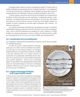 01-P1-ST310ab.qxd     8/04/10     13:02     Page 23




                                                                                       Chapitre 1    La définition du marketing     23

              En quelques années, Internet est devenu un phénomène mondial. À l’horizon 2010, le
        nombre d’utilisateurs devrait atteindre près de 1,8 milliard d’individus12. Le développement
        et la diversité croissante de la « population » Internet signifient que toutes sortes de gens se
        tournent désormais vers le Web pour s’informer et acquérir des produits et des services.
              À l’heure actuelle, il devient très rare de trouver une entreprise qui n’exploite pas les
        possibilités du Web de façon plus ou moins significative. La plupart des enseignes « tradi-
        tionnelles », qui disposaient de points de vente physiques, ont ouvert des sites Internet
        pour attirer de nouveaux clients et resserrer les liens avec leur clientèle existante. En
        parallèle, le réseau a engendré une nouvelle espèce d’entreprises 100 % Internet – les
        fameuses « point-com ».
              Le commerce électronique à destination des consommateurs ainsi que l’e-commerce
        interentreprises (business-to-business ou b-to-b) font preuve d’une santé encourageante.
        Ainsi, selon la FEVAD (Fédération des entreprises de vente à distance), le chiffre
        d’affaires du commerce électronique en France s’établit à 20 milliards d’euros en 2008,
        soit une progression de 25 % en un an, avec environ 48 000 sites marchands actifs13.

        8.2 L’accélération de la mondialisation
        Les responsables marketing doivent aujourd’hui envisager les choses dans une perspec-
        tive véritablement globale.
             En effet, de nos jours, chaque entreprise ou presque,
        quelle que soit sa taille, se trouve confrontée d’une manière
        ou d’une autre à la concurrence mondiale. Les managers
        adoptent désormais tous aujourd’hui un point de vue global,
        et non plus seulement local, sur le secteur d’activité, la
        concurrence et les opportunités industrielles de leur entre-
        prise. Et les questions qu’ils se posent reflètent directement
        cette nouvelle orientation : qu’est-ce que le marketing
        global ? En quoi diffère-t-il du marketing local ? Dans quelle
        mesure les concurrents étrangers et les forces économiques
        mondiales affectent-ils notre activité ? Jusqu’à quel point
        devons-nous nous « mondialiser » ?

        8.3 L’appel à davantage d’éthique
            et de responsabilité sociale
        À mesure que les mouvements consuméristes et écologiques
        gagnent en maturité, les consommateurs demandent de plus
        en plus aux entreprises de prendre leurs responsabilités vis-à-
        vis de l’impact social et environnemental de leurs activités.
        Dans presque tous les secteurs, l’éthique professionnelle et la
        responsabilité sociale sont devenues des sujets brûlants. Et
        bien peu d’entreprises peuvent se permettre d’ignorer les             ■ Le Comité Catholique contre la Faim et pour le
                                                                              Développement communique dans les grands media, souvent
        exigences pressantes et sans cesse renouvelées des groupes
                                                                              en utilisant les images choc, pour attirer l’attention sur les
        écologistes.                                                          causes qu’il défend et susciter des dons.

                     © 2010 Pearson Education France – Principes de marketing, 10e éd – Gary Armstrong, Philip Kotler
 