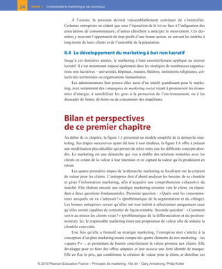 01-P1-ST310ab.qxd   8/04/10      13:02    Page 24




         24    Partie 1   Comprendre le marketing et ses processus



                                           À l’avenir, la pression devrait vraisemblablement continuer de s’intensifier.
                                      Certaines entreprises ne cèdent que sous l’injonction de la loi ou face à l’indignation des
                                      associations de consommateurs ; d’autres cherchent à anticiper le mouvement. Ces der-
                                      nières y trouvent l’opportunité de tirer profit d’une bonne action, en servant les intérêts à
                                      long terme de leurs clients et de l’ensemble de la population.

                                      8.4 Le développement du marketing à but non lucratif
                                      Jusqu’à ces dernières années, le marketing s’était essentiellement appliqué au secteur
                                      lucratif. Il s’est maintenant imposé également dans les stratégies de nombreuses organisa-
                                      tions non lucratives – universités, hôpitaux, musées, théâtres, institutions religieuses, col-
                                      lectivités territoriales ou organisations humanitaires.
                                           Les administrations font preuve elles aussi d’un intérêt grandissant pour le marke-
                                      ting, avec notamment des campagnes de marketing social visant à promouvoir les écono-
                                      mies d’énergie, à sensibiliser les gens à la protection de l’environnement, ou à les
                                      dissuader de fumer, de boire ou de consommer des stupéfiants.




                                      Bilan et perspectives
                                      de ce premier chapitre
                                      Au début de ce chapitre, la figure 1.1 présentait un modèle simplifié de la démarche mar-
                                      keting. Ses étapes successives ayant été tour à tour étudiées, la figure 1.6 offre à présent
                                      une modélisation plus détaillée qui permet de relier entre eux les différents concepts abor-
                                      dés. Le marketing est une démarche qui vise à établir des relations rentables avec les
                                      clients en créant de la valeur à leur intention et en captant la valeur qu’ils produisent en
                                      retour.
                                           Les quatre premières étapes de la démarche marketing se focalisent sur la création
                                      de valeur pour les clients. L’entreprise doit d’abord analyser les besoins de sa clientèle
                                      et gérer l’information marketing, afin d’acquérir une compréhension exhaustive du
                                      marché. Elle élabore ensuite une stratégie marketing orientée vers le client, en répon-
                                      dant à deux questions fondamentales. Première question : « Quels sont les consomma-
                                      teurs auxquels on va s’adresser ? » (problématique de la segmentation et du ciblage).
                                      Les bonnes entreprises savent qu’elles ont tout intérêt à sélectionner uniquement ceux
                                      qu’elles seront capables de contenter de façon rentable. Seconde question : « Comment
                                      servir au mieux les clients visés ? » (problématique de la différenciation et du position-
                                      nement). Ici, le responsable marketing émet une proposition de valeur afin de séduire la
                                      clientèle convoitée.
                                           Une fois qu’elle a formulé sa stratégie marketing, l’entreprise doit s’atteler à la
                                      conception d’un plan marketing tenant compte des quatre éléments du mix marketing – les
                                      « quatre P » –, et permettant de fournir concrètement la valeur promise aux clients. Elle
                                      développe pour ce faire des offres adaptées et leur associe une forte identité de marque.
                                      Elle en fixe le prix, qui conditionne la création de valeur pour le client, et distribue ces

                    © 2010 Pearson Education France – Principes de marketing, 10e éd – Gary Armstrong, Philip Kotler
 