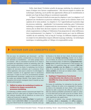 01-P1-ST310ab.qxd      8/04/10     13:02     Page 26




         26      Partie 1   Comprendre le marketing et ses processus



                                              Enfin, étant donné l’évolution actuelle du paysage marketing, les entreprises sont
                                         tenues d’intégrer trois facteurs complémentaires : elles doivent acquérir la maîtrise des
                                         technologies marketing, savoir profiter des opportunités offertes par la mondialisation et
                                         prendre soin d’agir de façon éthique et socialement responsable.
                                              La figure 1.6 dessine la feuille de route pour les chapitres à venir. Les chapitres 1 et 2
                                         proposent une introduction au processus marketing, centrée sur les relations clients et la
                                         captation de la valeur produite. Les chapitres 3, 4 et 5 approfondissent la première étape
                                         du processus marketing – appréhender l’environnement marketing, gérer l’information
                                         marketing et comprendre le comportement des consommateurs. Au chapitre 6, nous exa-
                                         minons plus en détail deux décisions majeures en matière de stratégie : la sélection des
                                         clients (segmentation et ciblage) et l’élaboration d’une proposition de valeur (différencia-
                                         tion et positionnement). Les chapitres 7 à 14 étudient ensuite une à une les différentes
                                         variables du mix marketing. Tout au long de l’ouvrage, les différents chapitres prennent
                                         en compte les trois phénomènes majeurs affectant le paysage marketing : les technologies
                                         numériques, le marketing global, et l’éthique et la responsabilité sociale.




         Ī RETOUR SUR LES CONCEPTS-CLÉS
        De nos jours, les entreprises qui réussissent – qu’elles          les besoins et les désirs de leurs clients. Ils doivent ensuite
        soient grandes ou petites, commerciales ou à but non lucra-       concevoir une stratégie marketing orientée vers le client,
        tif, nationales ou mondialisées – ont toutes quelque chose        en vue d’attirer, de conserver et de développer leur clientèle.
        en commun : elles se concentrent en priorité sur le client et     Dans un troisième temps, ils élaborent un programme mar-
        accordent une importance extrême au marketing, dont l’ob-         keting destiné à délivrer concrètement la valeur promise. On
        jectif consiste précisément à nouer et à entretenir des rela-     aboutit alors à la quatrième étape, qui consiste à bâtir des
        tions rentables avec les clients. Le marketing vise à la fois à   relations rentables avec les clients et à combler leurs
        séduire de nouveaux acheteurs, par la promesse d’une              désirs. Il ne reste plus dès lors à l’entreprise qu’à capter la
        valeur supérieure, mais aussi à conserver et à développer la      valeur produite en retour par ces mêmes clients – c’est la
        clientèle existante en lui apportant toute la satisfaction        dernière étape du processus.
        nécessaire. Il opère au sein d’un environnement mondial
        particulièrement dynamique, capable du jour au lendemain          2. Expliquer l’importance d’une bonne
        de rendre une stratégie obsolète. Pour espérer réussir, les          compréhension des clients et du marché, et
        entreprises doivent par conséquent situer le marché au cœur          identifier les cinq concepts fondamentaux
        de leurs préoccupations.                                             associés.
                                                                          En termes de marketing, les entreprises les plus perfor-
        1. Définir la notion de marketing et mettre en                    mantes s’efforcent de saisir et de comprendre les besoins,
           évidence les étapes successives du                             les désirs et les demandes de leurs clients. Cette compré-
           processus marketing.                                           hension les aide à concevoir des offres satisfaisantes et à
        Le marketing se définit comme le processus par lequel l’en-       bâtir des relations profitables permettant de capter la valeur
        treprise crée de la valeur pour ses clients et noue avec eux      à vie du client ainsi qu’une part accrue de ses achats. Sur le
        des relations durables afin de bénéficier en retour de la         long terme, cela se traduit pour l’entreprise par une crois-
        valeur qu’ils peuvent lui apporter.                               sance significative du capital client.
        La démarche marketing compte cinq étapes. Les quatre pre-         Il existe en la matière cinq concepts fondamentaux :
        mières visent à créer de la valeur. Les responsables marke-       (1) besoins, désirs et demandes ; (2) offres commer-
        ting ont d’abord besoin de comprendre le marché, ainsi que        ciales (produits, services et expériences) ; (3) valeur et


                      © 2010 Pearson Education France – Principes de marketing, 10e éd – Gary Armstrong, Philip Kotler
 