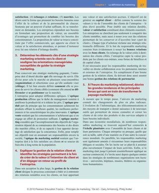 01-P1-ST310ab.qxd     8/04/10      13:02     Page 27




                                                                                       Chapitre 1    La définition du marketing    27


          satisfaction ; (4) échanges et relations ; (5) marchés. Les       une valeur et une satisfaction accrues. L’objectif est de
          désirs sont la forme que prennent les besoins humains sous        générer un capital client – défini comme la somme des
          l’effet de la culture et de la personnalité de chacun.            valeurs à vie de l’ensemble des clients de l’entreprise – le
          Soutenus par un pouvoir d’achat suffisant, ils se transfor-       plus élevé possible. Pour établir une relation durable,
          ment en demandes. Les entreprises répondent aux besoins           valeur et satisfaction constituent deux éléments essentiels.
          en formulant une proposition de valeur, un ensemble               Les entreprises ne cherchent pas seulement à conquérir des
          d’avantages qui promettent de combler les besoins des             clients rentables, mais aussi à nouer avec eux des relations
          consommateurs. La proposition de valeur se trouve concré-         permettant de les conserver et d’accroître leur « part de
          tisée par l’offre commerciale, qui apporte au client la           client ». Chaque type d’acheteur réclame une stratégie rela-
          valeur et la satisfaction attendues, et permet d’instaurer        tionnelle différente. Et le but du responsable marketing
          avec lui une relation d’échange durable.                          consiste bien évidemment à nouer les bonnes relations
                                                                            avec les bons clients. En échange de la valeur créée à desti-
          3. Déterminer les éléments clés d’une stratégie                   nation des clients ciblés, l’entreprise capte la valeur pro-
             marketing orientée vers le client et                           duite par les clients eux-mêmes, sous forme de bénéfices et
             souligner les orientations managériales                        de capital client.
             susceptibles de guider la stratégie                            Il est nécessaire pour les responsables marketing de tra-
             marketing.                                                     vailler en étroite collaboration avec les partenaires internes
          Pour concevoir une stratégie marketing gagnante, l’entre-         et externes de l’entreprise. En complément d’une bonne
          prise doit d’abord décider qui elle envisage de servir. Elle      gestion de la relation client, ils doivent donc aussi assurer
          divise pour cela le marché en plusieurs sous-ensembles            une bonne gestion des relations de partenariat.
          (segmentation) et sélectionne ceux qu’elle souhaite viser
          (ciblage). Il lui faut ensuite définir comment elle se pro-
                                                                            5. À l’heure du marketing relationnel, décrire
          pose de servir les clients ciblés (comment elle entend se dif-       les grandes tendances et les principales
          férencier et se positionner sur le marché).                          forces qui sont en train de transformer le
          L’entreprise peut adopter différentes optiques. L’optique            paysage marketing.
          production affirme que la tâche du management consiste à          À mesure que le temps passe, l’univers du marketing
          améliorer la productivité et à réduire les prix. L’optique pro-   connaît des changements de plus en plus radicaux.
          duit part du principe que les consommateurs achèteront les        L’évolution de l’informatique, des télécommunications et
          produits offrant la meilleure qualité, les meilleures perfor-     des moyens de transport a donné naissance à de nouveaux
          mances et les caractéristiques les plus innovantes. L’optique     outils qui permettent de mieux connaître et cerner les
          vente soutient que les consommateurs n’achèteront que si on       clients et de créer des produits et des services adaptés à
          engage un effort de promotion suffisant. L’optique marke-         leurs besoins individuels.
          ting considère que l’accomplissement des objectifs de l’orga-     Dans une économie mondialisée, de nombreux respon-
          nisation dépend de sa connaissance des besoins et des désirs      sables marketing se trouvent aujourd’hui connectés à
          des marchés cibles, et de sa capacité à leur apporter davan-      l’échelle planétaire avec l’ensemble de leurs clients et de
          tage de satisfaction que la concurrence. Enfin, pour remplir      leurs partenaires. Chaque entreprise ou presque, quelle que
          ses objectifs tout en assumant ses responsabilités envers la      soit sa taille, subit d’une manière ou d’une autre la concur-
          société, l’optique du marketing sociétal soutient que l’en-       rence mondiale. En parallèle, les responsables marketing
          treprise doit à la fois satisfaire ses clients et se soucier du   sont également amenés à réexaminer leurs responsabilités
          bien-être à long terme de la population.                          éthiques et sociales. On les incite sur ce plan-là à assumer
                                                                            plus ouvertement l’impact de leurs activités. Enfin, si le
          4. Expliquer la gestion de la relation client et                  marketing était jusqu’à présent essentiellement appliqué au
             identifier les stratégies permettant à la fois                 secteur commercial, il s’invite aussi depuis quelques années
             de créer de la valeur à l’intention du client et               dans les stratégies de nombreuses organisations non lucra-
             d’en dégager en retour au profit de                            tives – universités, hôpitaux, musées, théâtres ou organisa-
             l’entreprise.                                                  tions humanitaires.
          Dans son acception la plus large, la gestion de la relation
          client désigne le processus consistant à bâtir et à entretenir
          des relations rentables avec les clients, en leur apportant




                     © 2010 Pearson Education France – Principes de marketing, 10e éd – Gary Armstrong, Philip Kotler
 